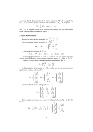 de passage dans la diagonalisation de la matrice symétrique tAA. Si on appelle U1, 
U2,. . .,Un ces vecteurs propres, on définit alors r vecteurs V1, V2,. . .,Vr en posant 
Vi = 
1 
i 
AUi pour 1  i  r: 
Si r  m, on complète ensuite les Vi obtenus afin de former une base orthonormée. 
Les Vi constituent les colonnes de la matrice V . 
Modèle de résolution 
À titre d’exemple, prenons la matrice A = 
 
 
. 
3 1 1 
1 3 1 
On commence par calculer la matrice M = tAA : 
M = tAA =    = 
0 
@ 
10 0 2 
0 10 4 
2 4 2 
1 
A 
Le polynôme caractéristique de M est : 
P() = 3 + 22 2  120  = (  12) (  10)  
Les valeurs propres sont donc 1 = 12, 2 = 10 et 3 = 0. Les valeurs singulières 
sont les racines carrées des valeurs propres non nulles, donc 1 = 
p 
12 et 2 = 
p 
10. 
La matrice  sera la matrice pseudo-diagonale de même taille que A : 
 = 
p 
12 0 0 
0 
p 
10 0 
 
La diagonalisation de la matrice M = tAA conduit aux vecteurs propres suivants 
(qui forment une base orthonormée) : 
U1 = 
0 
BBBBBB@ 
1 
p 
6 
2 
p 
6 
1 
p 
6 
1 
CCCCCCA 
U2 = 
0 
2 
p 
5 
 
BBBB@ 
1 
p 
5 
0 
1 
CCCCA 
U3 = 
0 
1 
p 
30 
2 
p 
30 
 
BBBBBB@ 
5 
p 
30 
1 
CCCCCCA 
On obtient donc la matrice orthogonale U : 
U = 
0 
BBBBBB@ 
1 
p 
6 
2 
p 
5 
1 
p 
30 
2 
p 
6 
 
1 
p 
5 
2 
p 
30 
1 
p 
6 
0  
5 
p 
30 
1 
CCCCCCA 
Il ne reste plus qu’à calculer les vecteurs V1 et V2 par la formule Vi = 1 
i 
AUi. On 
trouve : 
V1 = 
1 
1 
AU1 = 
1 
p 
12 
 
 
3 1 1 
1 3 1 
0 
BBBBBB@ 
1 
p 
6 
2 
p 
6 
1 
p 
6 
1 
CCCCCCA 
= 
0 
BB@ 
p 
2 
2 
p 
2 
2 
1 
CCA 
24 
 