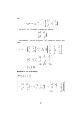 puis 
V2 = 
1 
2 
AU2 = 
1 
p 
10 
 
 
3 1 1 
1 3 1 
0 
2 
p 
5 
 
BBBB@ 
1 
p 
5 
0 
1 
CCCCA 
= 
0 
BB@ 
p 
2 
2 
 
p 
2 
2 
1 
CCA 
Les vecteurs V1 et V2 constituent les colonnes de la matrice V : 
V = 
0 
BB@ 
p 
2 
2 
p 
2 
2 
p 
2 
2 
 
p 
2 
2 
1 
CCA 
On peut vérifier a posteriori que le produit V tU redonne bien la matrice A de 
départ : 
V tU = 
0 
BB@ 
p 
2 
2 
p 
2 
2 
p 
2 
2 
 
p 
2 
2 
1 
CCA 
p 
12 0 0 
0 
p 
10 0 
 
0 
BBBBBB@ 
1 
p 
6 
2 
p 
6 
1 
p 
6 
2 
p 
5 
 
1 
p 
5 
0 
1 
p 
30 
2 
p 
30 
 
5 
p 
30 
1 
CCCCCCA 
= 
p 
6 
p 
 
p p 
5 0 
6  
5 0 
0 
BBBBBB@ 
1 
p 
6 
2 
p 
6 
1 
p 
6 
2 
p 
5 
 
1 
p 
5 
0 
1 
p 
30 
2 
p 
30 
 
5 
p 
30 
1 
CCCCCCA 
= 
 
 
: 
3 1 1 
1 3 1 
Solution de tous les exemples 
 Matrice 
 
 
3 1 1 
1 3 1 
V = 
0 
BB@ 
p 
2 
2 
p 
2 
2 
p 
2 
2 
 
p 
2 
2 
1 
CCA = 
0 
@ 
p 
12 0 0 
0 
p 
10 0 
1 
A U = 
0 
BBBBBB@ 
1 
p 
6 
2 
p 
5 
1 
p 
30 
2 
p 
6 
 
1 
p 
5 
2 
p 
30 
1 
p 
6 
0  
5 
p 
30 
1 
CCCCCCA 
25 
 