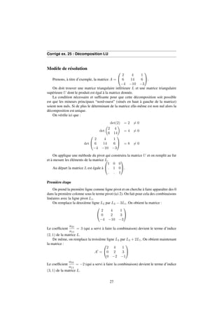Corrigé ex. 25 : Décomposition LU 
Modèle de résolution 
Prenons, à titre d’exemple, la matrice A = 
0 
@ 
1 
A. 
2 4 1 
6 14 6 
4 10 3 
On doit trouver une matrice triangulaire inférieure L et une matrice triangulaire 
supérieure U dont le produit est égal à la matrice donnée. 
La condition nécessaire et suffisante pour que cette décomposition soit possible 
est que les mineurs principaux “nord-ouest” (situés en haut à gauche de la matrice) 
soient non nuls. Si de plus le déterminant de la matrice elle-même est non nul alors la 
décomposition est unique. 
On vérifie ici que : 
det(2) = 26= 0 
det 
 
2 4 
6 14 
 
= 46= 0 
det 
0 
@ 
2 4 1 
6 14 6 
4 10 3 
1 
A = 86= 0 
On applique une méthode du pivot qui construira la matrice U et on remplit au fur 
et à mesure les éléments de la matrice L. 
Au départ la matrice L est égale à 
0 
@ 
1 0 0 
: 1 0 
: : 1 
1 
A. 
Première étape 
On prend la première ligne comme ligne pivot et on cherche à faire apparaître des 0 
dans la première colonne sous le terme pivot (ici 2). On fait pour cela des combinaisons 
linéaires avec la ligne pivot L1. 
On remplace la deuxième ligne L2 par L2  3L1. On obtient la matrice : 
0 
@ 
1 
A 
2 4 1 
0 2 3 
4 10 3 
Le coefficient 
a21 
a11 
= 3 (qui a servi à faire la combinaison) devient le terme d’indice 
(2; 1) de la matrice L. 
De même, on remplace la troisième ligne L3 par L3 + 2L1. On obtient maintenant 
la matrice : 
A0 = 
0 
@ 
1 
A 
2 4 1 
0 2 3 
0 2 1 
Le coefficient 
a31 
a11 
= 2 (qui a servi à faire la combinaison) devient le terme d’indice 
(3; 1) de la matrice L. 
27 
 