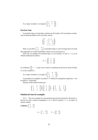 À ce stade, la matrice L est égale à 
0 
@ 
1 
A. 
1 0 0 
3 1 0 
2 : 1 
Deuxième étape 
La première ligne et la première colonne ont été traitées. On recommence mainte-nant 
la même procédure sur le sous-bloc suivant : 
0 
2 4 1 
0 
0 
B@ 
2 3 
2 1 
1 
CA 
Dans ce sous-bloc 
 
 
, la première ligne va servir de ligne pivot et il faut 
2 3 
2 1 
faire apparaître un 0 dans la première colonne sous le terme pivot 2. 
Pour cela, on remplace la troisième ligne L3 de la matrice A0 par L3 + L2 et on 
obtient maintenant la matrice : 
A00 = 
0 
@ 
1 
A 
2 4 1 
0 2 3 
0 0 2 
Le coefficient 
a0 
32 
a0 
22 
= 1 (qui a servi à faire la combinaison) devient le terme d’indice 
(3; 2) de la matrice L. 
À ce stade, la matrice L est égale à 
0 
@ 
1 
A. 
1 0 0 
3 1 0 
2 1 1 
La procédure est complète. La matrice A00 obtenue est triangulaire supérieure : c’est 
la matrice U recherchée. 
On peut vérifier effectivement que : 
0 
@ 
1 
A 
1 0 0 
3 1 0 
2 1 1 
0 
@ 
2 4 1 
0 2 3 
0 0 2 
1 
A = 
0 
@ 
2 4 1 
6 14 6 
4 10 3 
1 
A: 
Solution de tous les exemples 
25-1) Tous les exemples de cette question peuvent être factorisés. On donne ci-dessous 
les deux matrices triangulaires L et U dont le produit L  U est égal à la 
matrice initiale. 
 Matrice 
 
 
2 3 
2 1 
L = 
 
 
1 0 
1 1 
U = 
 
2 3 
0 4 
 
28 
 