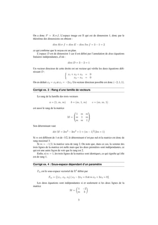 On a donc P = Kerf. L’espace image est R qui est de dimension 1, donc par le 
théorème des dimensions on obtient : 
dim Ker f = dim E  dim Im f = 3  1 = 2 
ce qui confirme que le noyau est un plan. 
L’espace D est de dimension 1 car il est défini par l’annulation de deux équations 
linéaires indépendantes, d’où : 
dim D = 3  2 = 1 
Un vecteur directeur de cette droite est un vecteur qui vérifie les deux équations défi-nissant 
D :  
x1 + x2 + x3 = 0 
x2  x3 = 0 
On en déduit x2 = x3 et x1 = 2x3. Un vecteur directeur possible est donc (2; 1; 1). 
Corrigé ex. 3 : Rang d’une famille de vecteurs 
Le rang de la famille des trois vecteurs 
a = (1; m; m) b = (m; 1; m) c = (m; m; 1) 
est aussi le rang de la matrice 
M = 
0 
@ 
1 m m 
m 1 m 
m m 1 
1 
A 
Son déterminant vaut 
det M = 2m3  3m2 + 1 = (m  1)2(2m + 1) 
Si m est différent de 1 et de -1/2, le déterminant n’est pas nul et la matrice est donc de 
rang maximal 3. 
Si m = 1=2, la matrice sera de rang 2. On note que, dans ce cas, la somme des 
trois lignes de la matrice est nulle mais que les deux premières sont indépendantes, ce 
qui est une autre façon de voir que le rang est 2. 
Enfin, si m = 1, les trois lignes de la matrice sont identiques, ce qui signifie qu’elle 
est de rang 1. 
Corrigé ex. 4 : Sous-espace dépendant d’un paramètre 
Fm est le sous-espace vectoriel de R3 défini par 
Fm = f(x1; x2; x3) j x2  2x3 = 0 et mx2 + 3x3 = 0g 
Les deux équations sont indépendantes si et seulement si les deux lignes de la 
matrice 
M = 
 
1 2 
m 3 
 
3 
 