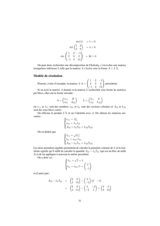 det(1) = 1  0 
det 
 
 
1 2 
2 8 
= 4  0 
det 
0 
@ 
1 
A = 36  0 
1 2 1 
2 8 2 
1 2 14 
On peut donc rechercher une décomposition de Cholesky, c’est-à-dire une matrice 
triangulaire inférieure L telle que la matrice A s’écrive sous la forme A = LtL. 
Modèle de résolution 
Prenons, à titre d’exemple, la matrice A A = 
0 
@ 
1 
A précédente. 
1 2 1 
2 8 2 
1 2 14 
Si on écrit la matrice A donnée et la matrice L recherchée sous forme de matrices 
par blocs, elles ont la forme suivante : 
A = 
 
11 B 
a21 A22 
 
L = 
 
11 0 
l21 L22 
 
où 11 et 11 sont des nombres, a21 et l21 sont des vecteurs colonnes et A22 et L22 
sont des sous-blocs carrés. 
On effectue le produit LtL et on l’identifie avec A. On obtient les relations sui-vantes 
: 8 
: 
11 = 2 
11 
a21 = 11l21 
A22 = l21 
tl21 + L22 
tL22 
On en déduit que 8 
: 
11 = 
p 
11 
l21 = a21=11 
A22  l21 
tl21 = L22 
tL22 
Les deux premières égalités permettent de calculer la première colonne de L et la troi-sième 
signifie qu’il suffit de calculer la quantité A22  l21 
tl21 (qui est un bloc de taille 
2) et de lui appliquer à nouveau la même procédure. 
On a donc ici : 8 
: 11 = 
p 
1 = 1 
l21 = a21=1 = 
  
! 
2 
1 
et d’autre part : 
A22  l21 
tl21 = 
 
8 2 
2 14 
 
 
 
 
2 
1 
2 1 
 
= 
 
8 2 
2 14 
 
 
 
 
4 2 
2 1 
= 
 
4 4 
4 13 
 
31 
 