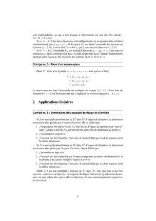 sont indépendantes, ce qui a lieu lorsque le déterminant est non nul. On calcule : 
det M = 3 + 2m. 
Si m6= 3=2, les deux équations sont indépendantes et ne peuvent être vérifiées 
simultanément que si x2 = x3 = 0. L’espace Fm est alors l’ensemble des vecteurs de 
la forme (x1; 0; 0), c’est-à-dire l’axe des x1 qui a pour vecteur directeur (1; 0; 0). 
Si m = 3=2, l’ensemble Fm est le plan d’équation x2  2x3 = 0. Il est donc de 
dimension 2. Pour constituer une base, il suffit de prendre deux vecteurs indépendants 
vérifiant cette équation. Par exemple, les vecteurs (1; 0; 0) et (0; 2; 1). 
Corrigé ex. 5 : Base d’un sous-espace 
Dans R4, si on a les égalités x1 = x2 = x3 = x4, tout vecteur s’écrit 
!x 
= (x1; x2; x3; x4) 
= (x1; x1; x1; x1) 
= x1(1; 1; 1; 1) 
Le sous-espace est donc l’ensemble des multiples du vecteur (1; 1; 1; 1). Il est donc de 
dimension 1 : c’est la droite passant par l’origine et de vecteur directeur (1; 1; 1; 1). 
2 Applications linéaires 
Corrigé ex. 6 : Dimensions des espaces de départ et d’arrivée 
Si f est une application linéaire de R3 dans R2, l’espace de départ est de dimension 
strictement plus grande que l’espace d’arrivée. On en déduit que : 
1. f ne peut pas être injective car, si c’était le cas, l’espace de départ serait “injecté” 
dans l’espace d’arrivée. Ce dernier devrait donc être de dimension au moins 3. 
2. f pourrait être surjective. 
3. f ne peut pas être bijective. Pour cela, il faudrait déjà que les deux espaces aient 
la même dimension. 
Si f est une application linéaire de R2 dans R3, l’espace de départ est de dimension 
strictement plus petite que l’espace d’arrivée. On en déduit que 
1. f pourrait être injective. 
2. f ne peut pas être surjective car l’espace image sera au mieux de dimension 2 et 
ne pourra donc jamais remplir l’espace d’arrivée. 
3. f ne peut pas être bijective. Pour cela, il faudrait déjà que les deux espaces aient 
la même dimension. 
Enfin, si f est une application linéaire de R2 dans R2, elle peut tout à fait être 
injective, surjective ou bijective. Les espaces de départ et d’arrivée ayant même dimen-sion, 
on peut même dire que si elle est injective elle sera automatiquement surjective, 
et vice-versa. 
4 
 