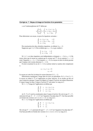 Corrigé ex. 7 : Noyau et image en fonction d’un paramètre 
u est l’endomorphisme de R3 défini par 
u 
0 
@ 
x1 
x2 
x3 
1 
A = 
0 
@ 
x1 + x2 + x3 
x1 + x2 + x3 
x1 + x2 
1 
A 
Pour déterminer son noyau, on pose les équations suivantes : 
8 
: 
x1 + x2 + x3 = 0 
x1 + x2 + x3 = 0 
x1 + x2 = 0 
Par soustraction des deux dernières équations, on obtient x3 = 0. 
Supposons que 6= 0. On en déduit que x3 = 0, ce qui conduit à 
 
x1 + x2 = 0 
x1 + x2 = 0 
Si 6= 1, ces deux équations sont indépendantes et donnent x1 = 0 et x2 = 0. On 
trouve alors que le noyau ne contient que le vecteur nul !0 
. Si au contraire  = 1, il 
reste l’équation x1 + x2 = 0 (et toujours x3 = 0). Le noyau est alors la droite passant 
par l’origine et de vecteur directeur (1;1; 0). 
Il reste à examiner le cas où  = 0. Le système initial se ramène alors simplement 
à : 
x1 + x2 + x3 = 0 
x1 = 0 
Le noyau est cette fois la droite de vecteur directeur (0; 1;1). 
Déterminons maintenant l’image dans les trois cas précédents. Si 6= 0 et 6= 1, 
le noyau est réduit à !0 
et l’application est donc injective. Il en résulte qu’elle est 
aussi surjective puisque l’espace de départ et l’espace d’arrivée ont même dimension. 
L’espace image est donc l’espace d’arrivée R3 tout entier. Le rang est 3. 
Si  = 1, l’image de l’application est définie par 
8 
: 
X = x1 + x2 + x3 
Y = x1 + x2 + x3 
Z = x1 + x2 
où X, Y et Z sont les coordonnées dans l’espace d’arrivée. On voit ici que X = Y , 
autrement dit que X  Y = 0. C’est l’équation d’un plan dans R3. Une base possible 
est formée des vecteurs (0; 0; 1) et (1; 1; 0). Le rang est 2. 
Si  = 0, l’image de l’application est définie par 
8 
: 
X = x1 + x2 + x3 
Y = x1 
Z = x1 
On voit que Y = Z, autrement dit que Y Z = 0. C’est l’équation d’un plan dans R3. 
Une base possible est formée des vecteurs (0; 1; 1) et (1; 0; 0). Le rang est 2. 
5 
 