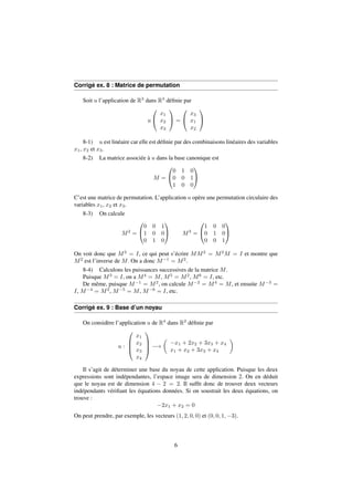 Corrigé ex. 8 : Matrice de permutation 
Soit u l’application de R3 dans R3 définie par 
u 
0 
@ 
x1 
x2 
x3 
1 
A = 
0 
@ 
x3 
x1 
x2 
1 
A 
8-1) u est linéaire car elle est définie par des combinaisons linéaires des variables 
x1, x2 et x3. 
8-2) La matrice associée à u dans la base canonique est 
M = 
0 
@ 
0 1 0 
0 0 1 
1 0 0 
1 
A 
C’est une matrice de permutation. L’application u opère une permutation circulaire des 
variables x1, x2 et x3. 
8-3) On calcule 
M2 = 
0 
@ 
1 
A M3 = 
0 0 1 
1 0 0 
0 1 0 
0 
@ 
1 
A 
1 0 0 
0 1 0 
0 0 1 
On voit donc que M3 = I, ce qui peut s’écrire MM2 = M2M = I et montre que 
M2 est l’inverse de M. On a donc M1 = M2. 
8-4) Calculons les puissances successives de la matrice M. 
Puisque M3 = I, on a M4 = M, M5 = M2, M6 = I, etc. 
De même, puisque M1 = M2, on calcule M2 = M4 = M, et ensuite M3 = 
I, M4 = M2, M5 = M, M6 = I, etc. 
Corrigé ex. 9 : Base d’un noyau 
On considère l’application u de R4 dans R2 définie par 
u : 
0 
BB@ 
x1 
x2 
x3 
x4 
1 
CCA 
! 
 
x1 + 2x2 + 3x3 + x4 
x1 + x2 + 3x3 + x4 
 
Il s’agit de déterminer une base du noyau de cette application. Puisque les deux 
expressions sont indépendantes, l’espace image sera de dimension 2. On en déduit 
que le noyau est de dimension 4  2 = 2. Il suffit donc de trouver deux vecteurs 
indépendants vérifiant les équations données. Si on soustrait les deux équations, on 
trouve : 
2x1 + x2 = 0 
On peut prendre, par exemple, les vecteurs (1; 2; 0; 0) et (0; 0; 1;3). 
6 
 