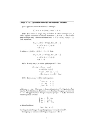 Corrigé ex. 10 : Application définie sur les vecteurs d’une base 
f est l’application linéaire de R2 dans R3 définie par 
f(1; 1) = (4; 2; 0) et f(1;1) = (2; 0; 6): 
10-1) Pour trouver les images par f des vecteurs de la base canonique de R2, il 
suffit d’exprimer ces vecteurs en fonction des vecteurs (1; 1) et (1;1) dont on nous 
donne les images par f. On trouve facilement que e1 = (1; 0) = 1=2((1; 1)+(1;1)). 
D’où, par linéarité, 
 
f(1; 1) + f(1;1) 
f(e1) = f(1; 0) = 1=2 
 
 
(4; 2; 0) + (2; 0; 6) 
= 1=2 
 
= (3; 1; 3) 
De même, e2 = (0; 1) = 1=2((1; 1)  (1;1)) d’où : 
 
f(1; 1)  f(1;1) 
f(e2) = f(0; 1) = 1=2 
 
 
(4; 2; 0)  (2; 0; 6) 
= 1=2 
 
= (1; 1; 3) 
10-2) L’image par f d’un vecteur quelconque de R2 s’écrit 
f(x1; x2) = f(x1e1 + x2e2) 
= x1f(e1) + x2f(e2) 
= x1(3; 1; 3) + x2(1; 1; 3) 
= (3x1 + x2; x1 + x2; 3x1  3x2) 
10-3) Le noyau de f est défini par les équations 
8 
: 
3x1 + x2 = 0 
x1 + x2 = 0 
3x1  3x2 = 0 
qui donnent x1 = x2 = 0. Le noyau est donc réduit au vecteur !0 
et l’application f est 
injective. Par le théorème des dimensions, on en déduit que l’image est de dimension 
2  0 = 2 L’application n’est donc pas surjective (puisque 2  3). Par élimination 
entre les équations suivantes 
8 
: 
y1 = 3x1 + x2 
y2 = x1 + x2 
y3 = 3x1  3x2 
on obtient la relation : 
3y1  6y2  y3 = 0 
C’est l’équation de l’image. Il s’agit d’un plan dans l’espace d’arrivée R3. 
Le rang de f est la dimension de l’espace image, c’est-à-dire 2. 
7 
 