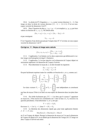 10-4) La droite de R2 d’équation x1 + x2 a pour vecteur directeur (1;1). Son 
image est donc la droite de vecteur directeur f(1;1) = (2; 0; 6). C’est un sous-espace 
vectoriel de dimension 1 de R3. 
10-5) Dans l’équation du plan y1 +y2 +y3 = 0, on remplace y1, y2, y3 par leurs 
valeurs en fonction de x1, x2, x3. On obtient donc 
(3x1 + x2) + (x1 + x2) + (3x1  3x2) = 0 
et par conséquent 
7x1  x2 = 0 
C’est l’équation d’une droite passant par l’origine dans R2. C’est donc un sous-espace 
vectoriel de dimension 1 de R2. 
Corrigé ex. 11 : Noyau et image sans calculs 
f(x1; x2; x3; x4) = 
 
2x1  x2 + x3 
x1 + 2x2  x4 
 
11-1) L’application f est linéaire car les deux expressions qui définissent le vec-teur 
image sont homogènes de degré 1 (linéaires). 
11-2) L’application f n’est pas injective car la dimension de l’espace départ est 
strictement supérieure à la dimension de l’espace d’arrivée. 
11-3) Pour déterminer le noyau de f, on doit résoudre les équations 
2x1  x2 + x3 = 0 
x1 + 2x2  x4 = 0 
On peut facilement exprimer toutes les variables en fonction de x1 et x2 comme ceci : 
0 
x1 
x2 
x3 
x4 
BB@ 
1 
CCA 
= 
0 
BB@ 
x1 
x2 
2x1 + x2 
x1 + 2x2 
1 
CCA 
= x1 
0 
1 
0 
2 
1 
BB@ 
1 
CCA 
+ x2 
0 
0 
1 
1 
2 
BB@ 
1 
CCA 
Les deux vecteurs V1 = 
0 
1 
0 
2 
1 
BB@ 
1 
CCA 
et V2 = 
0 
BB@ 
1 
0 
1 
1 
2 
CCA 
sont indépendants et constituent 
une base du noyau. Celui-ci est donc un sous-espace de dimension deux (un plan) dans 
R4. 
11-4) On vérifie facilement que f(V ) = 0 et donc que le vecteur V appartient 
au noyau de f. Pour trouver les coordonnées de V dans la base (V1; V2) trouvée à la 
question précédente, il faut déterminer 1 et 2 tels que : 
V = 1V1 + 2V2 
On trouve 1 = 2 et 2 = 1, donc V = 2V1 + V2. 
11-5) Le théorème des dimensions stipule que, pour toute application linéaire 
f : E ! F, on a 
Dim Ker(f) + Dim Im(f) = DimE 
où E est l’espace de départ. Puisque la dimension du noyau est 2 et que la dimension 
de l’espace de départ est 4, on en déduit que la dimension de l’image est 2. L’image est 
donc l’espace d’arrivée tout entier. 
8 
 