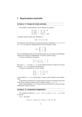 3 Représentation matricielle 
Corrigé ex. 12 : Images de la base canonique 
On considère l’endomorphisme u de R3 défini par les relations : 
8 
: 
u(!e 
1) = !e 
1 + !e 
2 + !e 
3 
u(!e 
2) = !e 
1 + !e 
2 
u(!e 
3) = 2u(!e 
1)  u(!e 
2) 
La dernière relation conduit, par substitution, à 
u(!e 
3) = !e 
1 + !e 
2 + 2!e 
3 
Les images des vecteurs de base ont respectivement pour coordonnées (1; 1; 1), (1; 1; 0) 
et (1; 1; 2). La matrice de l’application dans la base canonique est donc 
M = 
0 
@ 
1 1 1 
1 1 1 
1 0 2 
1 
A 
On voit immédiatement que les deux premières lignes de cette matrice sont identiques 
tandis que la troisième est indépendante. La matrice est donc de rang 2. 
Le noyau est défini par les équations 
 
x1 + x2 + x3 = 0 
x1 + 0x2 + 2x3 = 0 
On en tire x1 = 2x3 puis x2 = x3. C’est la droite passant par l’origine et de vecteur 
directeur (2; 1; 1). Le noyau est de dimension 1. 
L’image est l’ensemble des vecteurs vérifiant 
8 
: 
y1 = x1 + x2 + x3 
y2 = x1 + x2 + x3 
y3 = x1 + 2x3 
ce qui conduit à y1 = y2 et y3 quelconque. L’image est donc un plan et a pour dimen-sion 
2. 
Le théorème des dimensions se vérifie puisque la somme de la dimension du noyau 
et de celle de l’image est égale à celle de l’espace lui-même : 1 + 2 = 3. 
Enfin l’endomorphisme u n’est ni injectif (noyau non réduit à 0), ni surjectif (image 
différente de l’espace d’arrivée). 
Corrigé ex. 13 : Composition d’applications 
On considère les fonctions f : (x; y) ! (3x + y; y) et g : (x; y) ! (y; 2x) de 
R2 dans R2. 
13-1) On calcule 
f  g(x; y) = f 
 
g(x; y) 
 
= f(y; 2x) = (3y + 2x; 2x) 
9 
 