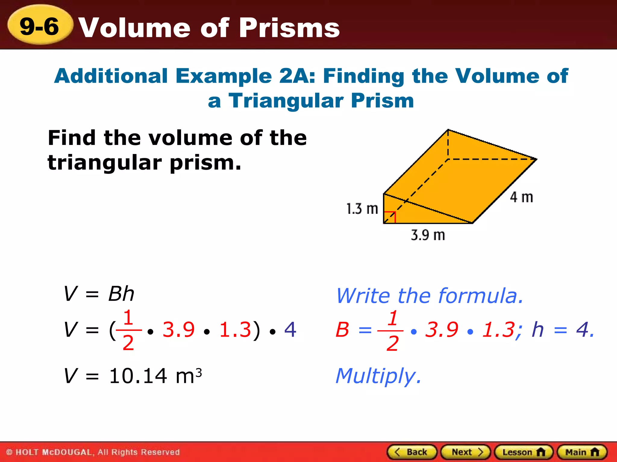 Additional Example 2A: Finding the Volume of a Triangular Prism Find the volume of the triangular prism. Multiply. V  = 10.14 m 3 V  =  Bh Write the formula. V  = (  •   3.9   •   1.3 )  •   4 1 2 __ B  =  •   3.9   •   1.3 ;  h  =  4 . 1 2 __ 