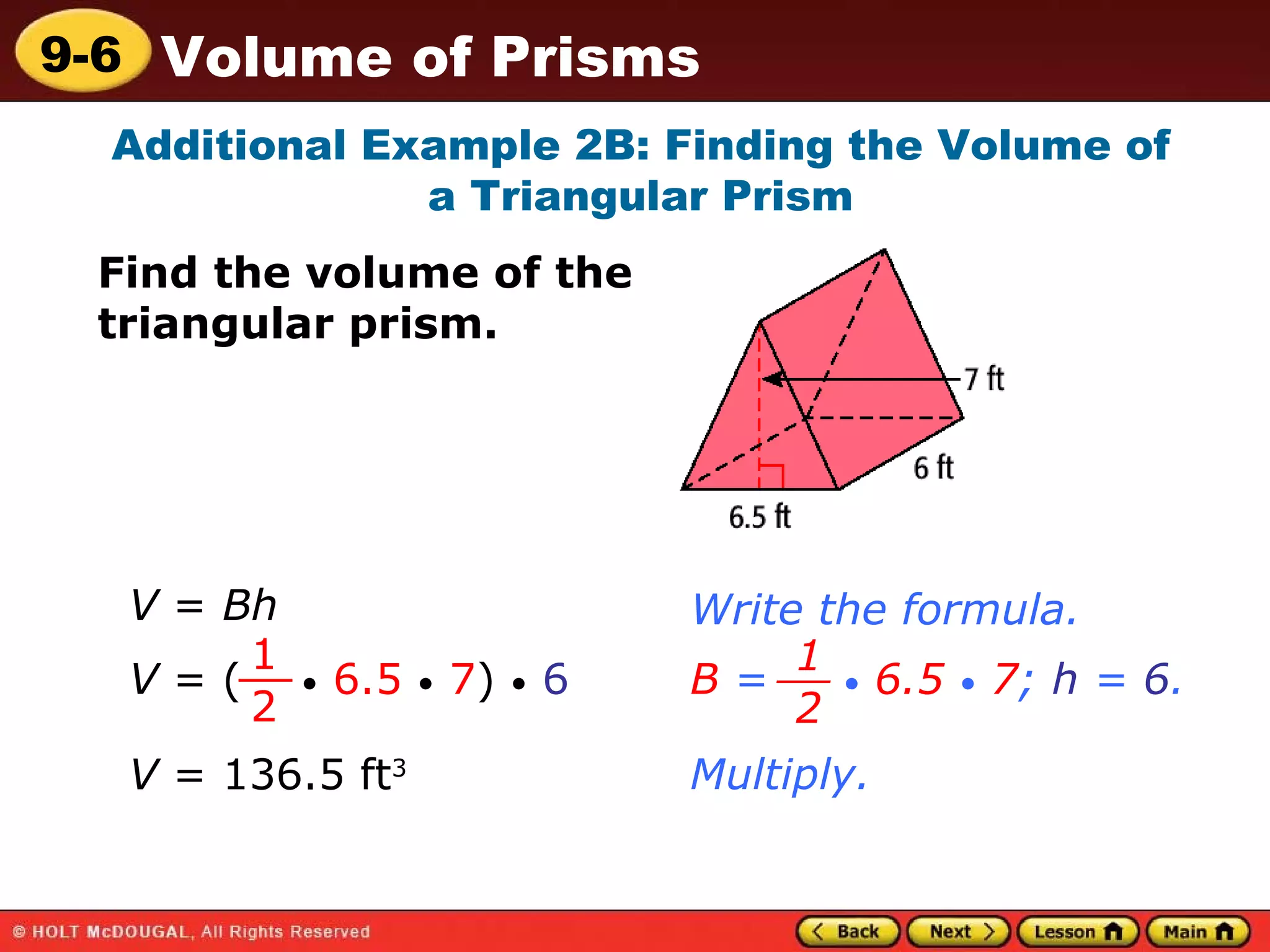 Additional Example 2B: Finding the Volume of a Triangular Prism Find the volume of the triangular prism. V  =  Bh Write the formula. V  = (  •   6.5   •   7 )  •   6 1 2 __ B  =  •   6.5   •   7 ;  h  =  6 . 1 2 __ Multiply. V  = 136.5 ft 3 