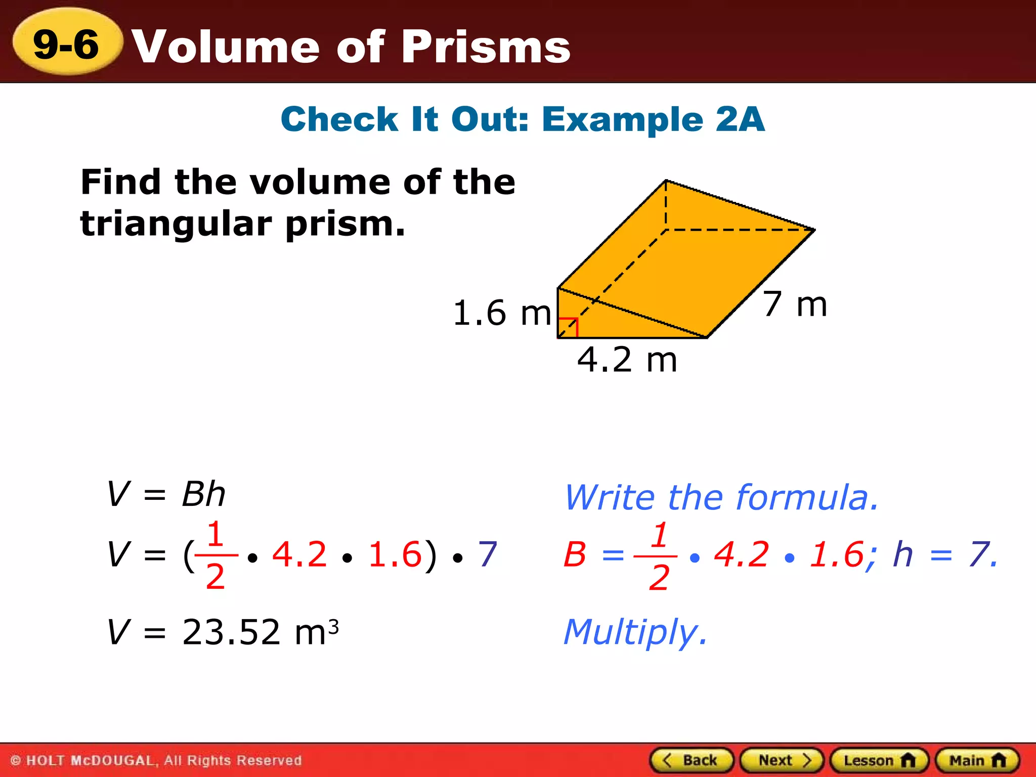 Check It Out: Example 2A Find the volume of the triangular prism. 1.6 m 7 m 4.2 m V  =  Bh Write the formula. V  = (  •   4.2   •   1.6 )  •   7 1 2 __ B  =  •   4.2   •   1.6 ;  h  =  7 . 1 2 __ Multiply. V  = 23.52 m 3 
