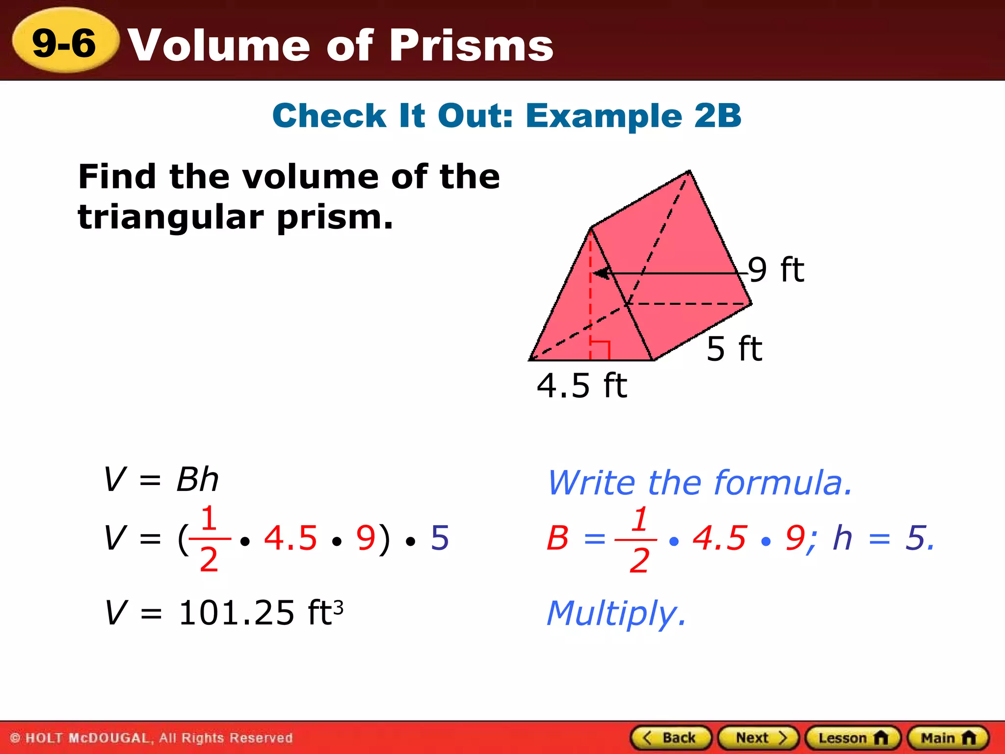 Check It Out: Example 2B Find the volume of the  triangular prism. 4.5 ft 5 ft 9 ft V  =  Bh Write the formula. V  = (  •   4.5   •   9 )  •   5 1 2 __ B  =  •   4.5   •   9 ;  h  =  5 . 1 2 __ Multiply. V  = 101.25 ft 3 