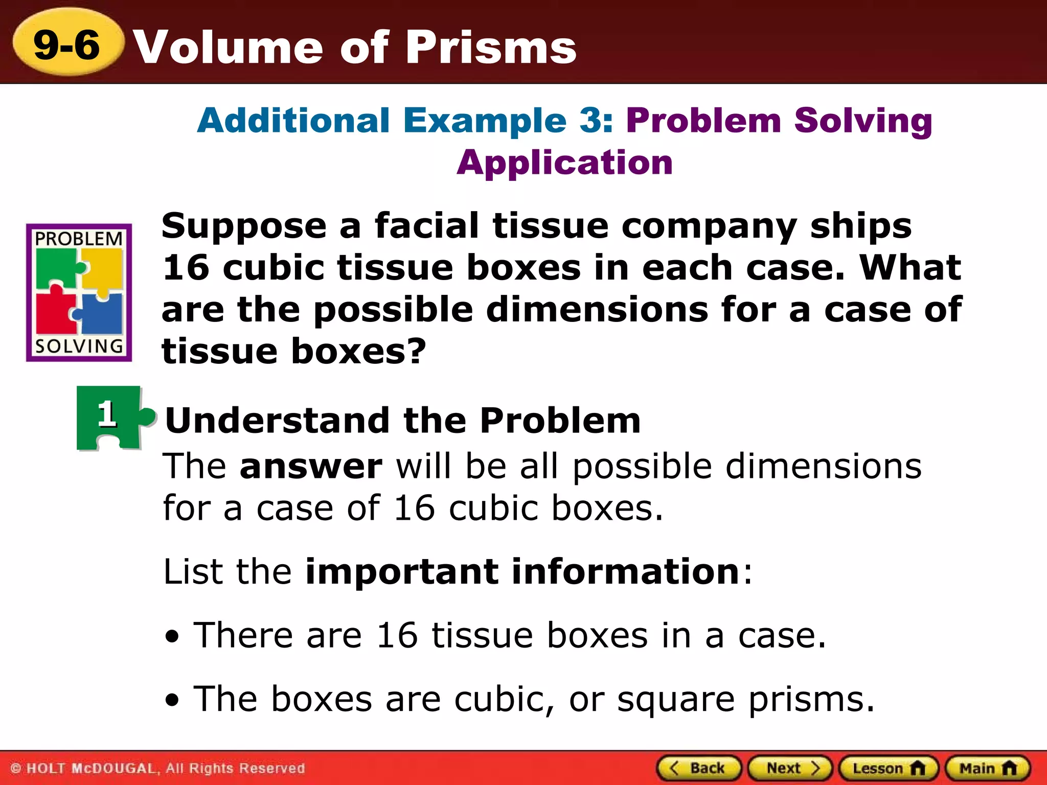 Additional Example 3:  Problem Solving Application Suppose a facial tissue company ships 16 cubic tissue boxes in each case. What are the possible dimensions for a case of tissue boxes? The  answer  will be all possible dimensions for a case of 16 cubic boxes. List the  important information : There are 16 tissue boxes in a case. The boxes are cubic, or square prisms. 1 Understand the Problem 