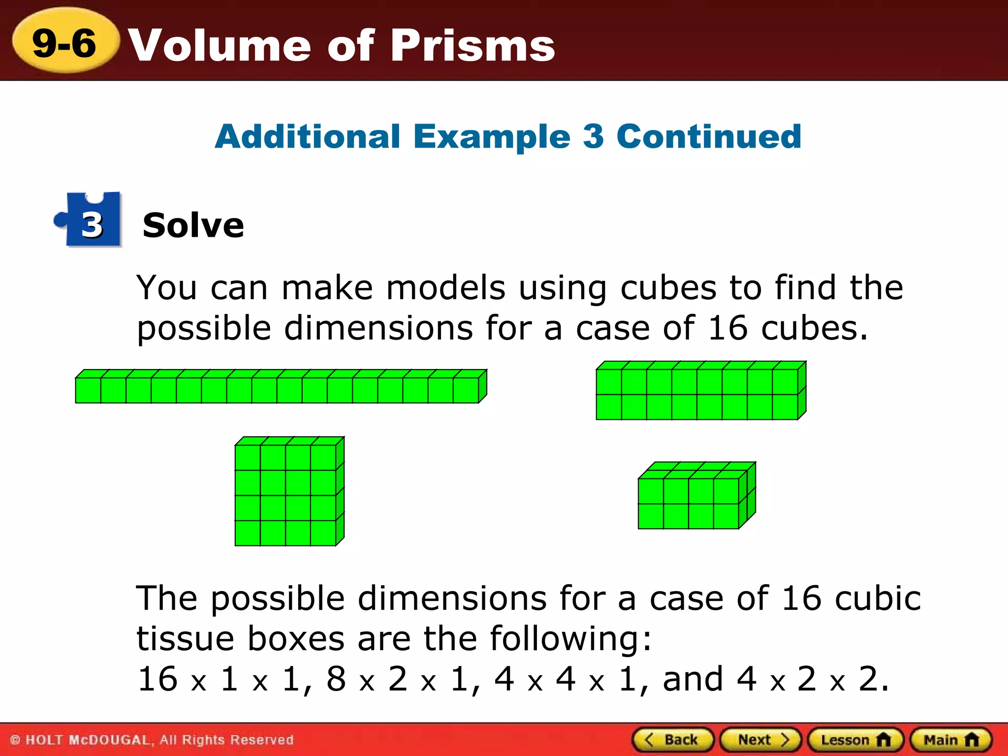 You can make models using cubes to find the possible dimensions for a case of 16 cubes. Additional Example 3 Continued The possible dimensions for a case of 16 cubic tissue boxes are the following:  16  x  1  x  1, 8  x  2  x  1, 4  x  4  x  1, and 4  x  2  x  2. Solve 3 