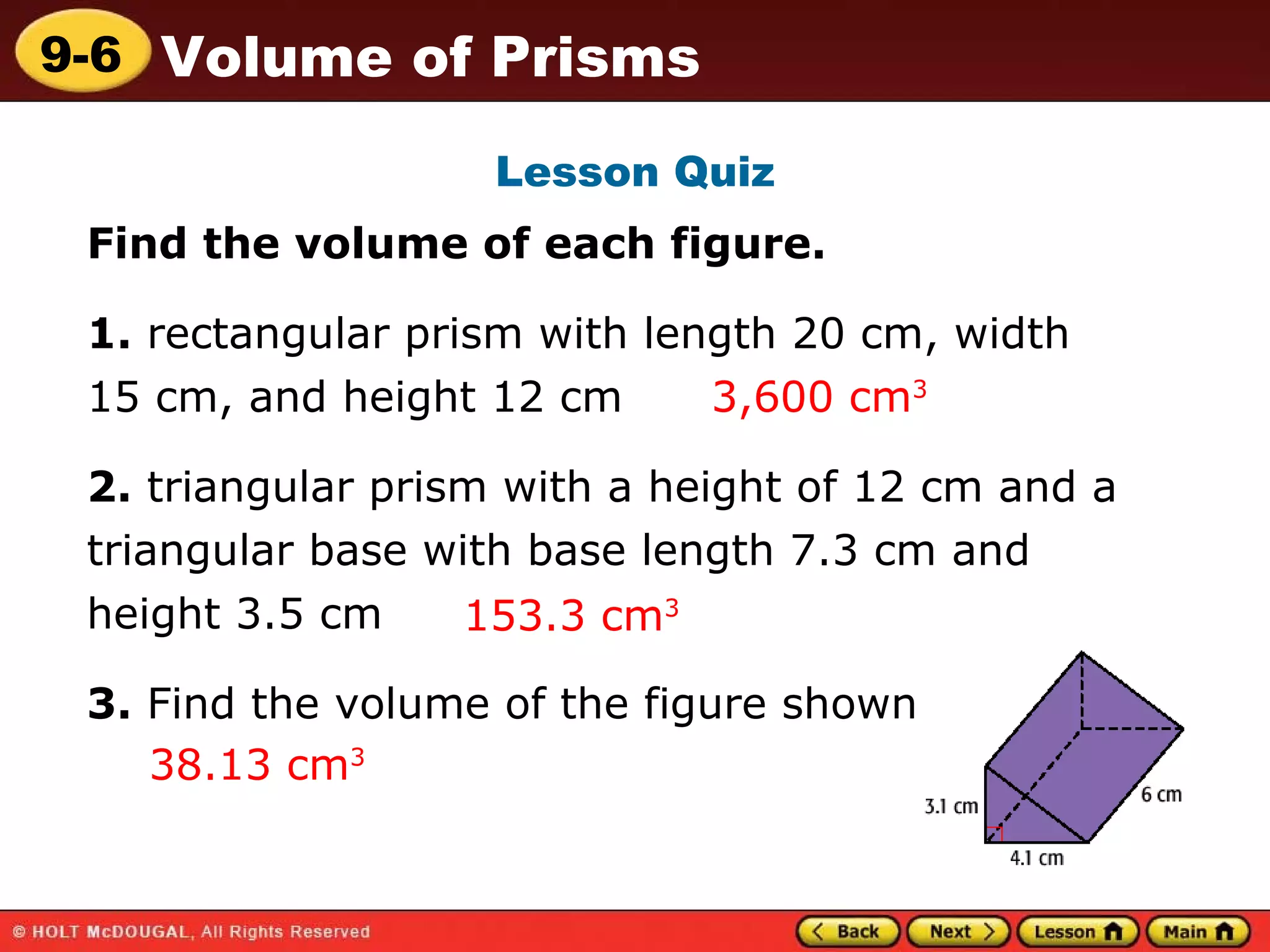 Lesson Quiz Find the volume of each figure. 1.  rectangular prism with length 20 cm, width  15 cm, and height 12 cm  2.  triangular prism with a height of 12 cm and a triangular base with base length 7.3 cm and height 3.5 cm  3.  Find the volume of the figure shown. 3,600 cm 3 153.3 cm 3   38.13 cm 3 