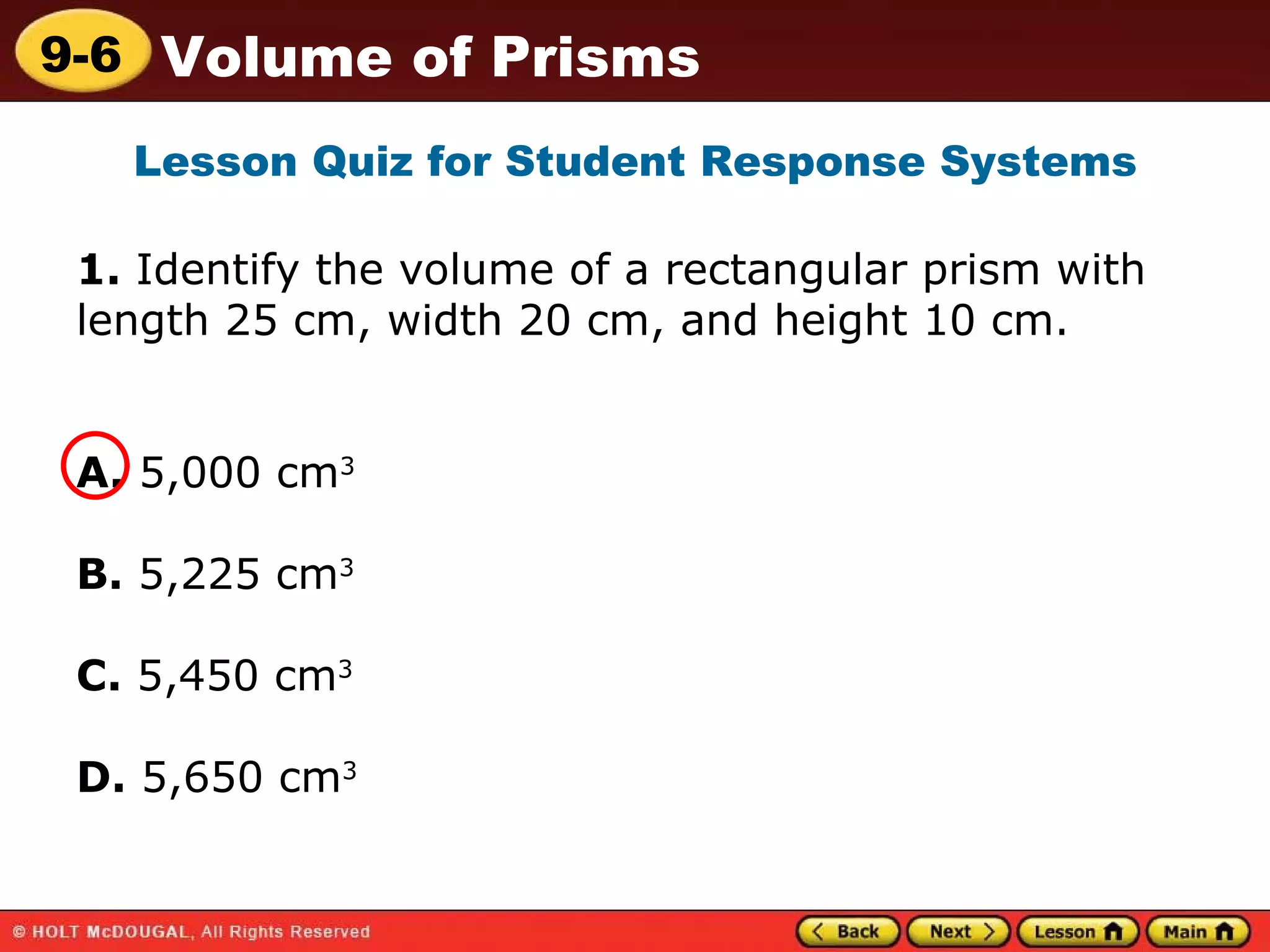 1.  Identify the volume of a rectangular prism with length 25 cm, width 20 cm, and height 10 cm. A.  5,000 cm 3   B.  5,225 cm 3 C.  5,450 cm 3 D.  5,650 cm 3   Lesson Quiz for Student Response Systems 