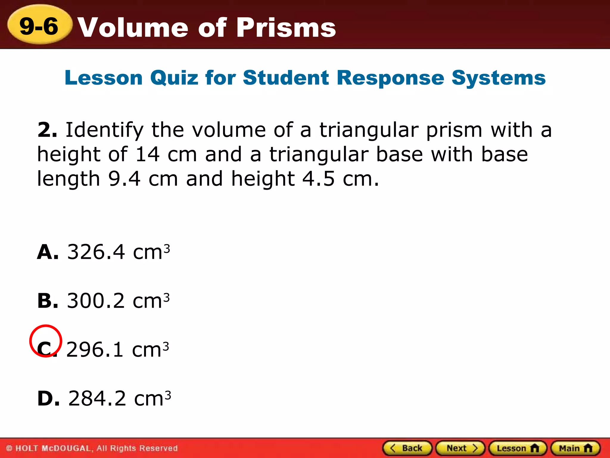 2.  Identify the volume of a triangular prism with a height of 14 cm and a triangular base with base length 9.4 cm and height 4.5 cm. A.  326.4 cm 3   B.  300.2 cm 3 C.  296.1 cm 3 D.  284.2 cm 3   Lesson Quiz for Student Response Systems 