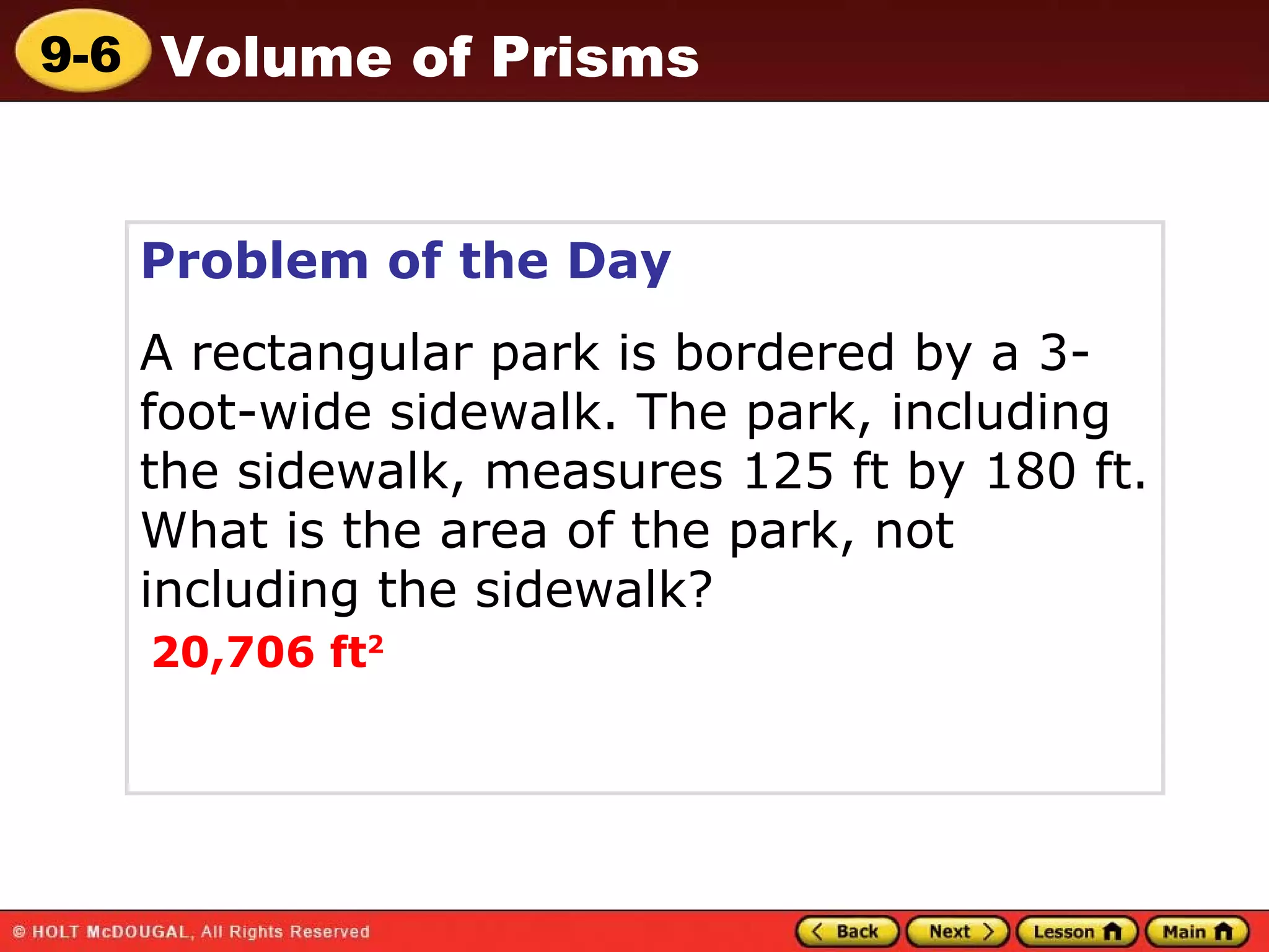 Problem of the Day A rectangular park is bordered by a 3-foot-wide sidewalk. The park, including the sidewalk, measures 125 ft by 180 ft. What is the area of the park, not including the sidewalk? 20,706 ft 2 Volume of Prisms 