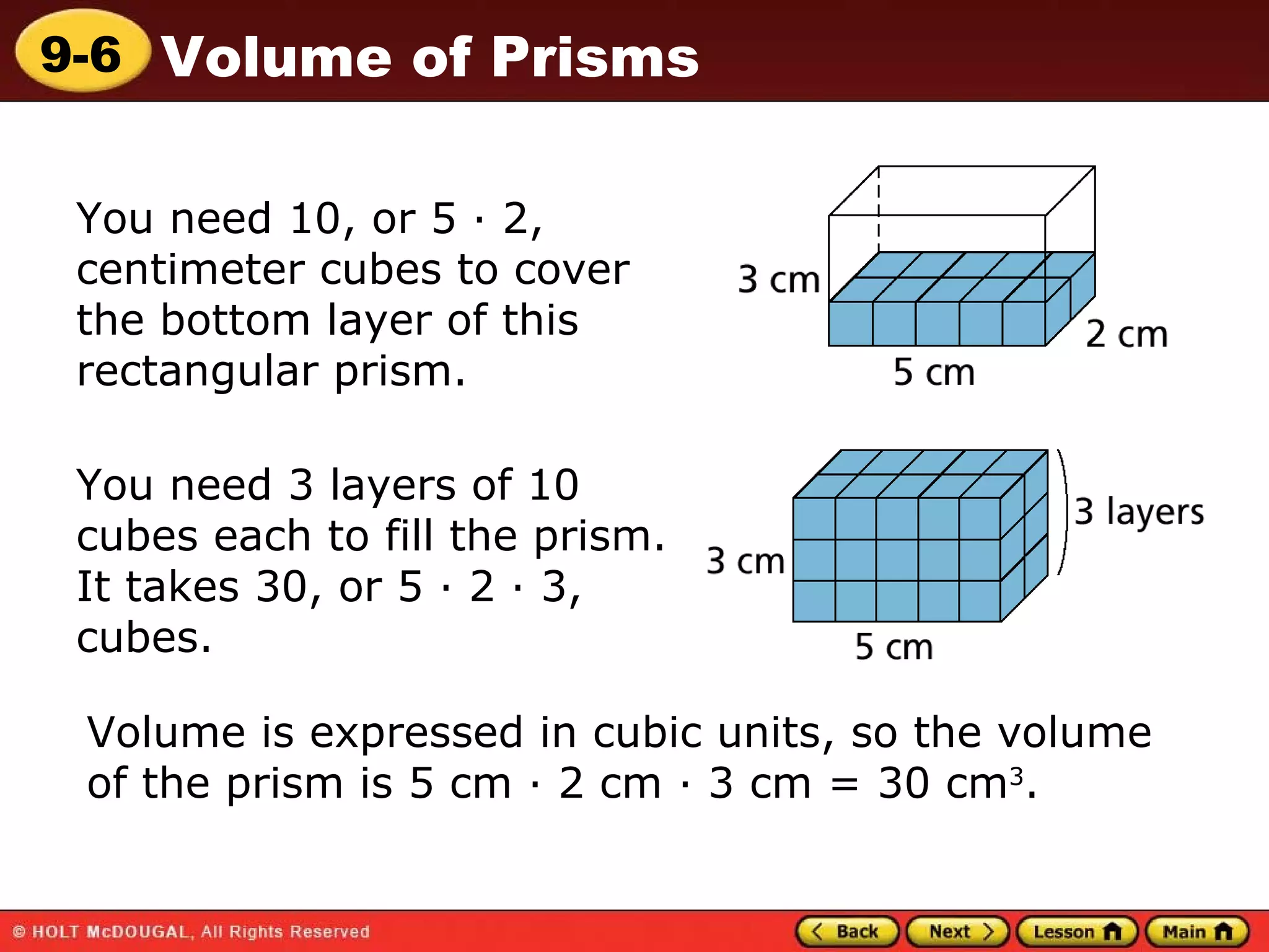 You need 10, or 5 · 2, centimeter cubes to cover the bottom layer of this rectangular prism. You need 3 layers of 10 cubes each to fill the prism. It takes 30, or 5 · 2 · 3, cubes. Volume is expressed in cubic units, so the volume of the prism is 5 cm · 2 cm · 3 cm = 30 cm 3 . 