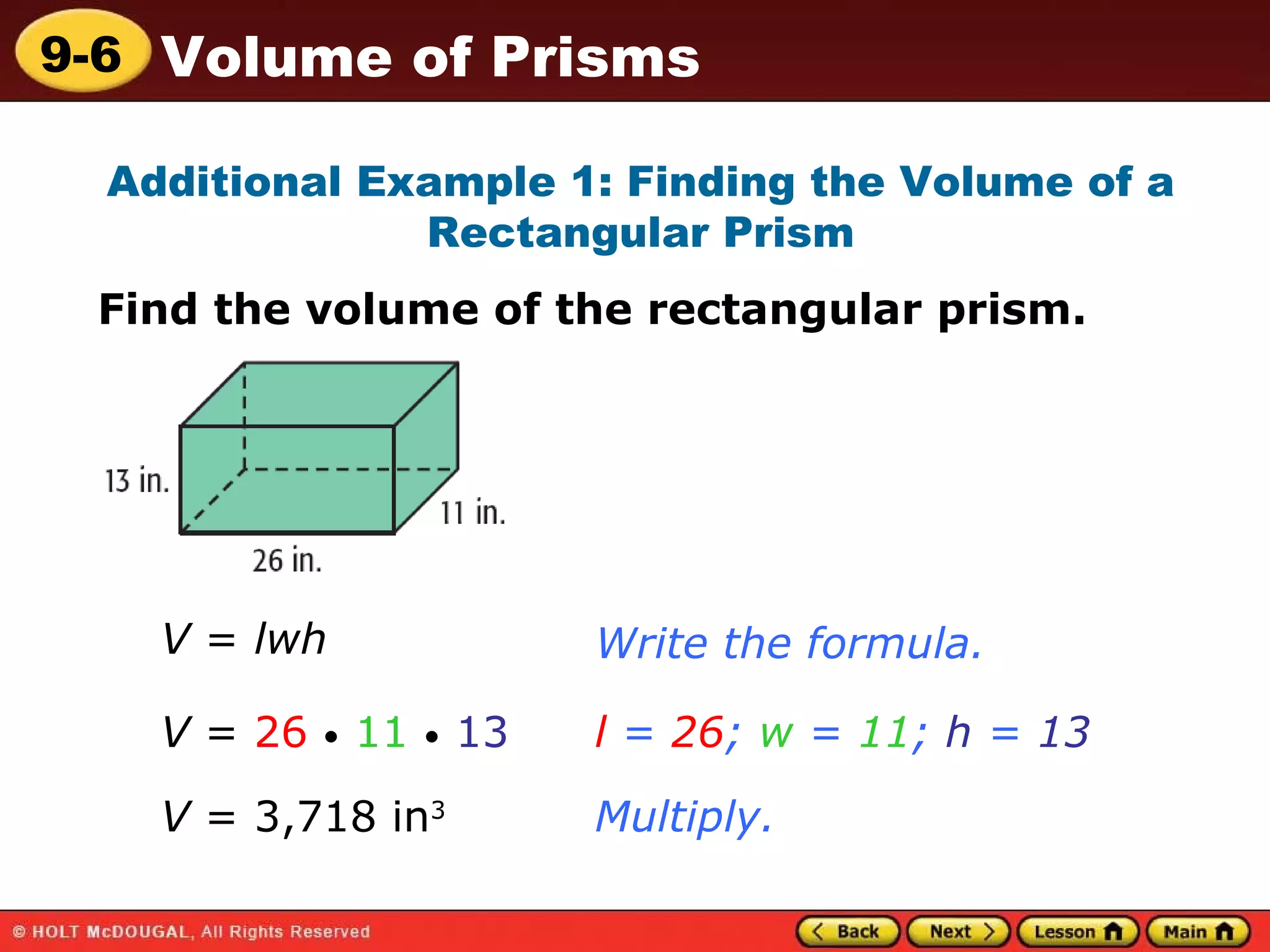 Additional Example 1: Finding the Volume of a Rectangular Prism Find the volume of the rectangular prism. V  =  lwh Write the formula. V  =  26   •   11   •   13 l  =  26 ;  w  =  11 ;  h  =  13 Multiply. V  = 3,718 in 3  