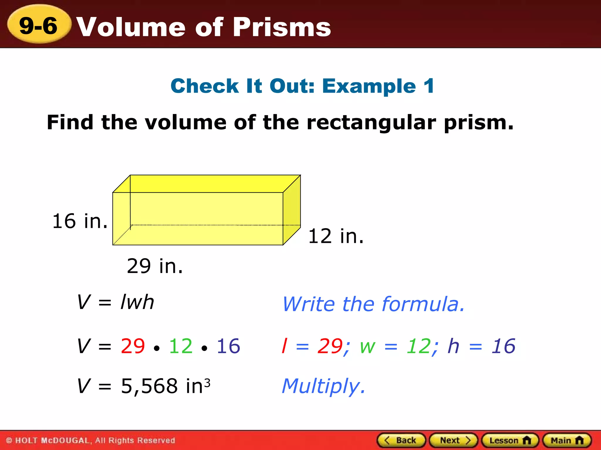 Check It Out: Example 1 Find the volume of the rectangular prism. V  =  lwh Write the formula. V  =  29   •   12   •   16 l  =  29 ;  w  =  12 ;  h  =  16 Multiply. V  = 5,568 in 3   16 in. 29 in. 12 in. 