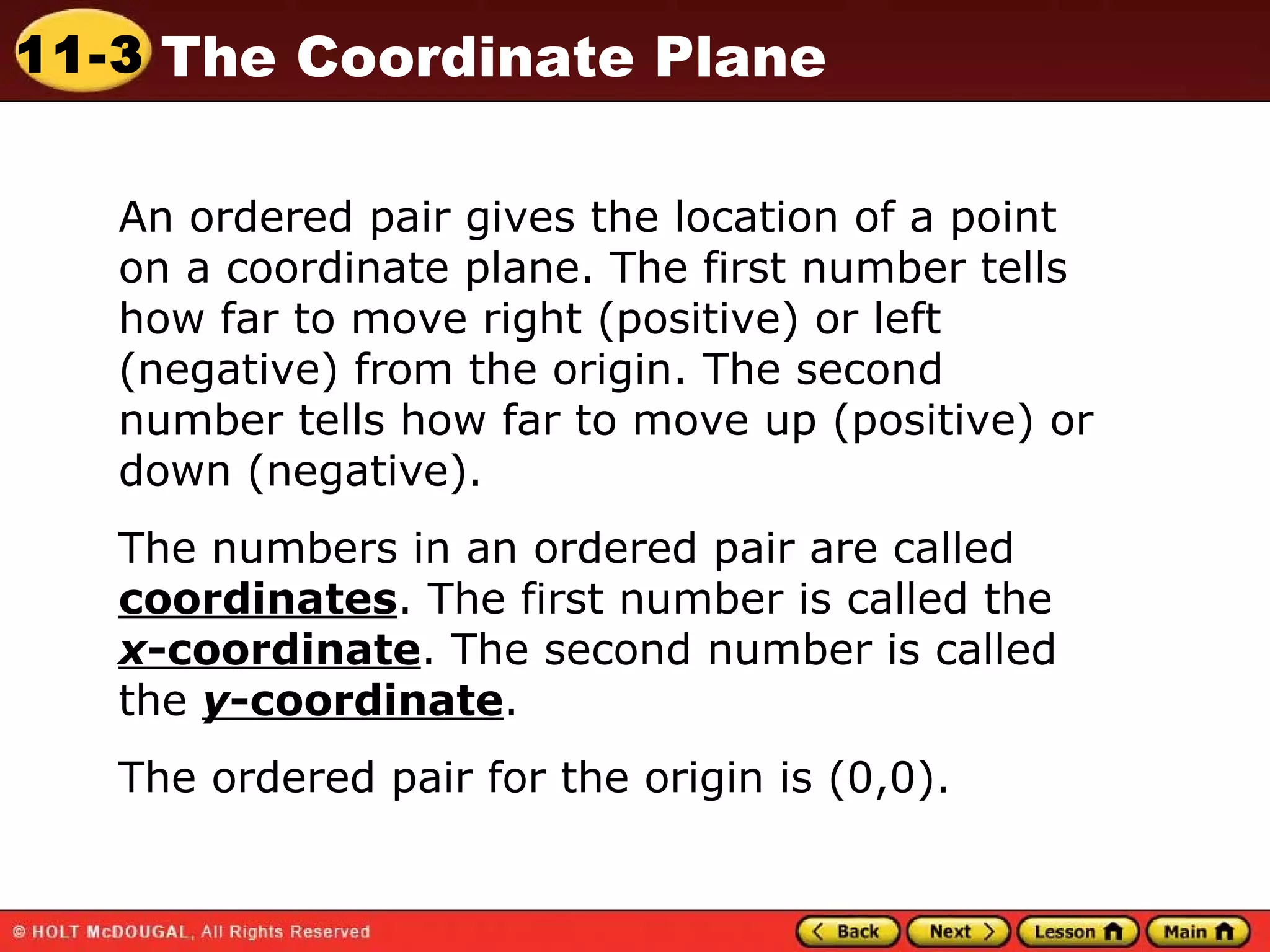 An ordered pair gives the location of a point on a coordinate plane. The first number tells how far to move right (positive) or left (negative) from the origin. The second number tells how far to move up (positive) or down (negative). The numbers in an ordered pair are called  coordinates . The first number is called the  x -coordinate . The second number is called the  y -coordinate . The ordered pair for the origin is (0,0). 