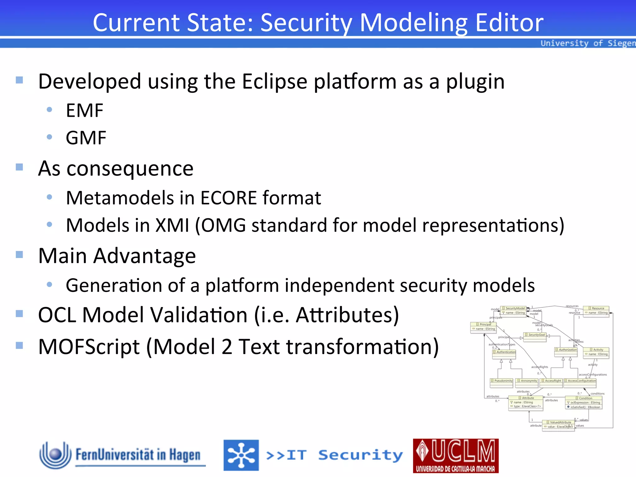 Current	
  State:	
  Security	
  Modeling	
  Editor
                                                               	
  

§  Developed	
  using	
  the	
  Eclipse	
  plahorm	
  as	
  a	
  plugin	
  
    •  EMF	
  	
  
    •  GMF	
  
§  As	
  consequence	
  
    •  Metamodels	
  in	
  ECORE	
  format	
  
    •  Models	
  in	
  XMI	
  (OMG	
  standard	
  for	
  model	
  representa2ons)	
  
§  Main	
  Advantage	
  
    •  Genera2on	
  of	
  a	
  plahorm	
  independent	
  security	
  models	
  
§  OCL	
  Model	
  Valida2on	
  (i.e.	
  Aiributes)	
  
§  MOFScript	
  (Model	
  2	
  Text	
  transforma2on)	
  
 