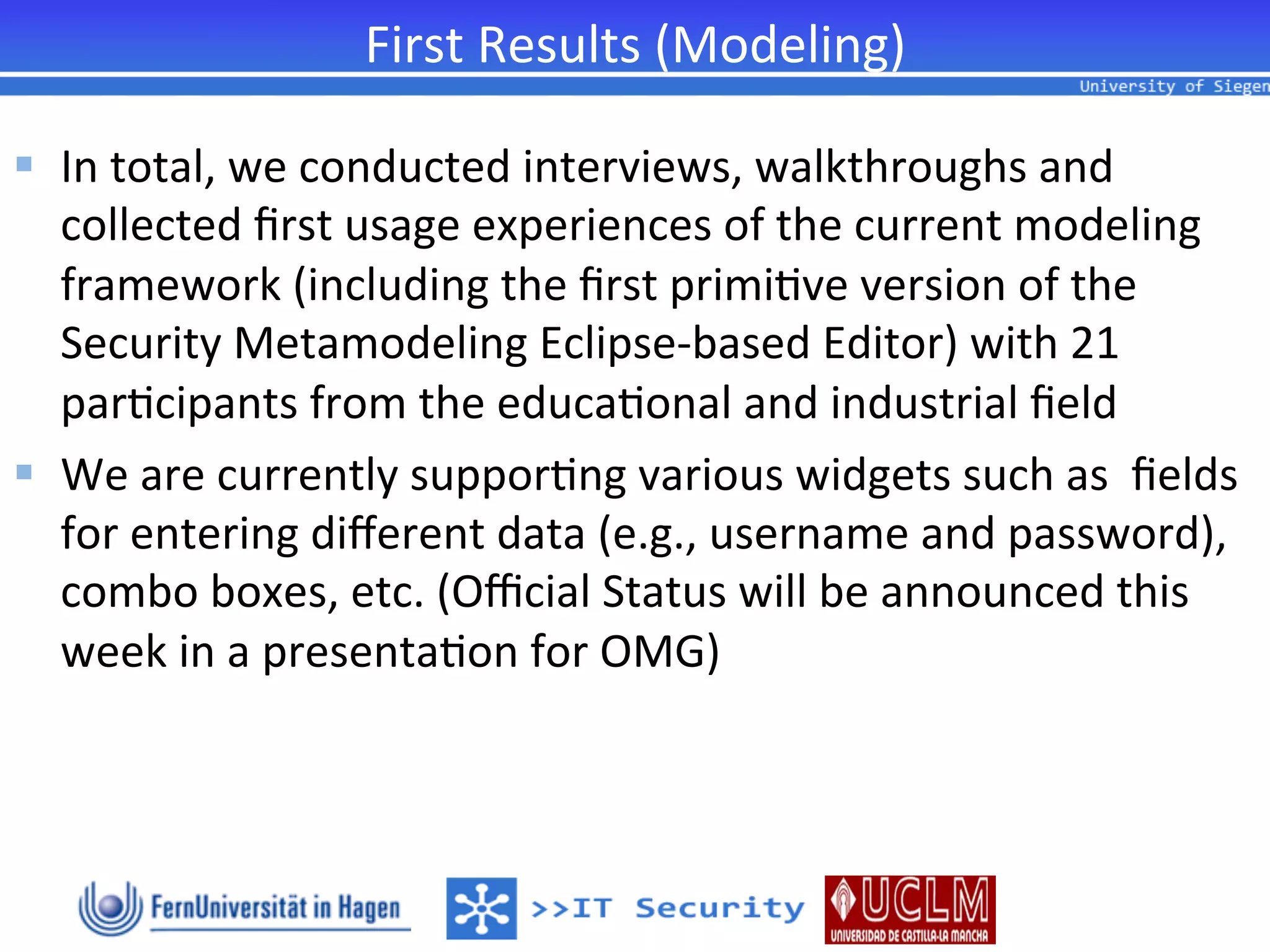 First	
  Results	
  (Modeling)	
  

§  In	
  total,	
  we	
  conducted	
  interviews,	
  walkthroughs	
  and	
  
    collected	
  ﬁrst	
  usage	
  experiences	
  of	
  the	
  current	
  modeling	
  
    framework	
  (including	
  the	
  ﬁrst	
  primi2ve	
  version	
  of	
  the	
  
    Security	
  Metamodeling	
  Eclipse-­‐based	
  Editor)	
  with	
  21	
  
    par2cipants	
  from	
  the	
  educa2onal	
  and	
  industrial	
  ﬁeld	
  
§  We	
  are	
  currently	
  suppor2ng	
  various	
  widgets	
  such	
  as	
  	
  ﬁelds	
  
    for	
  entering	
  diﬀerent	
  data	
  (e.g.,	
  username	
  and	
  password),	
  
    combo	
  boxes,	
  etc.	
  (Oﬃcial	
  Status	
  will	
  be	
  announced	
  this	
  
    week	
  in	
  a	
  presenta2on	
  for	
  OMG)	
  	
  
 