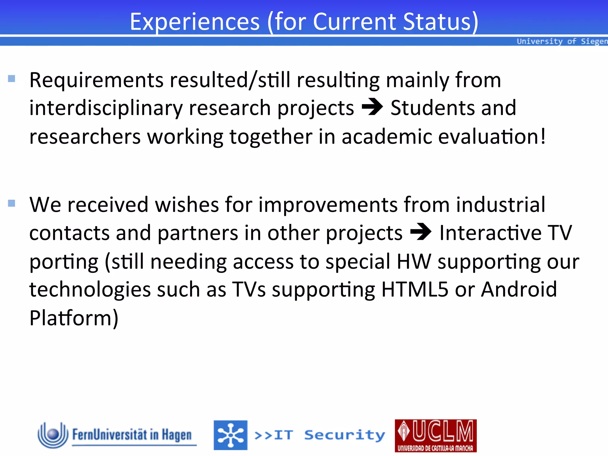 Experiences	
  (for	
  Current	
  Status)	
  

§  Requirements	
  resulted/s2ll	
  resul2ng	
  mainly	
  from	
  
     interdisciplinary	
  research	
  projects	
  è	
  Students	
  and	
  
     researchers	
  working	
  together	
  in	
  academic	
  evalua2on!	
  	
  
	
  
§  We	
  received	
  wishes	
  for	
  improvements	
  from	
  industrial	
  
     contacts	
  and	
  partners	
  in	
  other	
  projects	
  è	
  Interac2ve	
  TV	
  
     por2ng	
  (s2ll	
  needing	
  access	
  to	
  special	
  HW	
  suppor2ng	
  our	
  
     technologies	
  such	
  as	
  TVs	
  suppor2ng	
  HTML5	
  or	
  Android	
  
     Plahorm)	
  
 