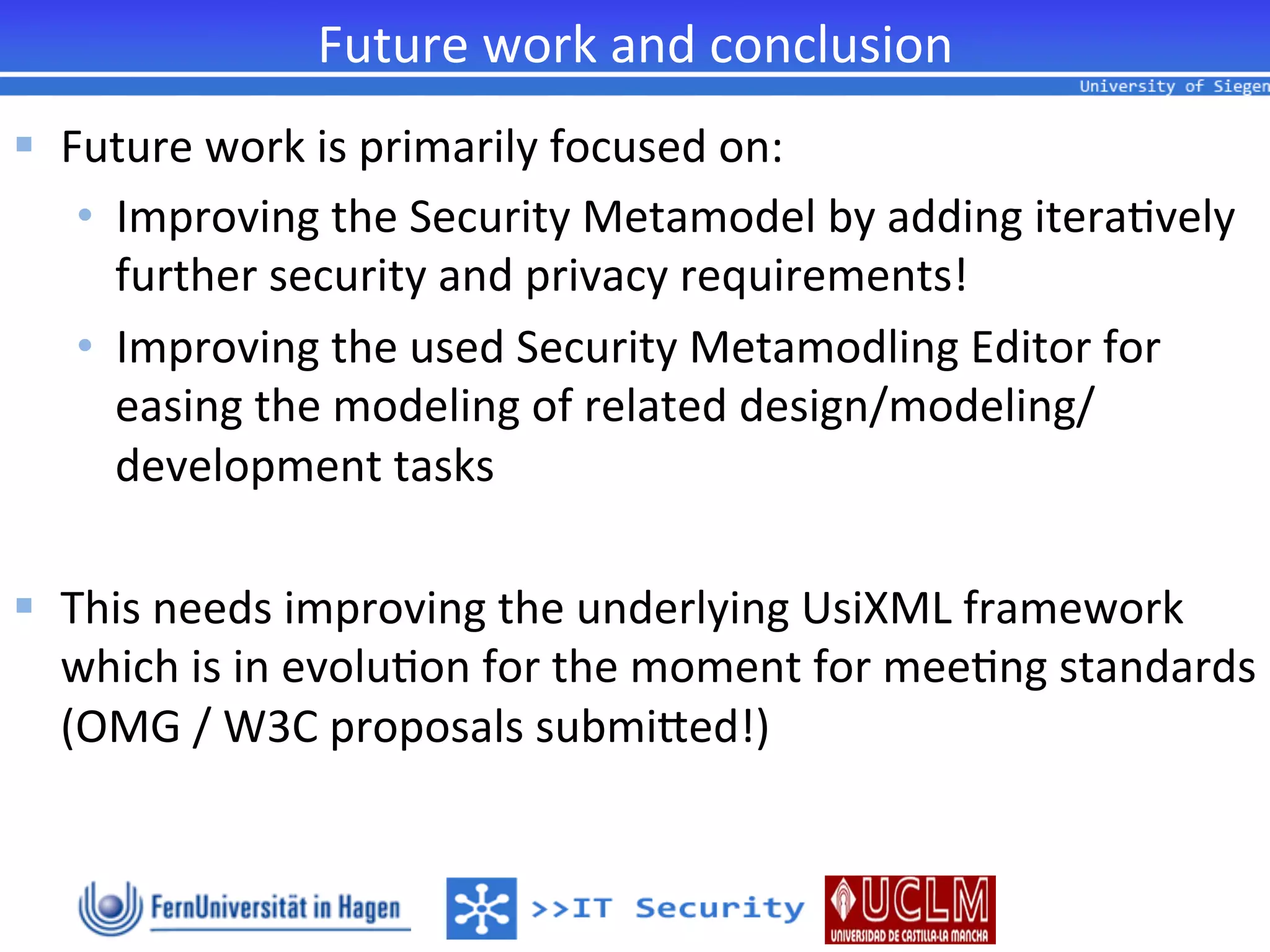 Future	
  work	
  and	
  conclusion	
  
§  Future	
  work	
  is	
  primarily	
  focused	
  on:	
  
     •  Improving	
  the	
  Security	
  Metamodel	
  by	
  adding	
  itera2vely	
  
        further	
  security	
  and	
  privacy	
  requirements!	
  
     •  Improving	
  the	
  used	
  Security	
  Metamodling	
  Editor	
  for	
  
        easing	
  the	
  modeling	
  of	
  related	
  design/modeling/
        development	
  tasks	
  

§  This	
  needs	
  improving	
  the	
  underlying	
  UsiXML	
  framework	
  
    which	
  is	
  in	
  evolu2on	
  for	
  the	
  moment	
  for	
  mee2ng	
  standards	
  
    (OMG	
  /	
  W3C	
  proposals	
  submiied!)	
  
 