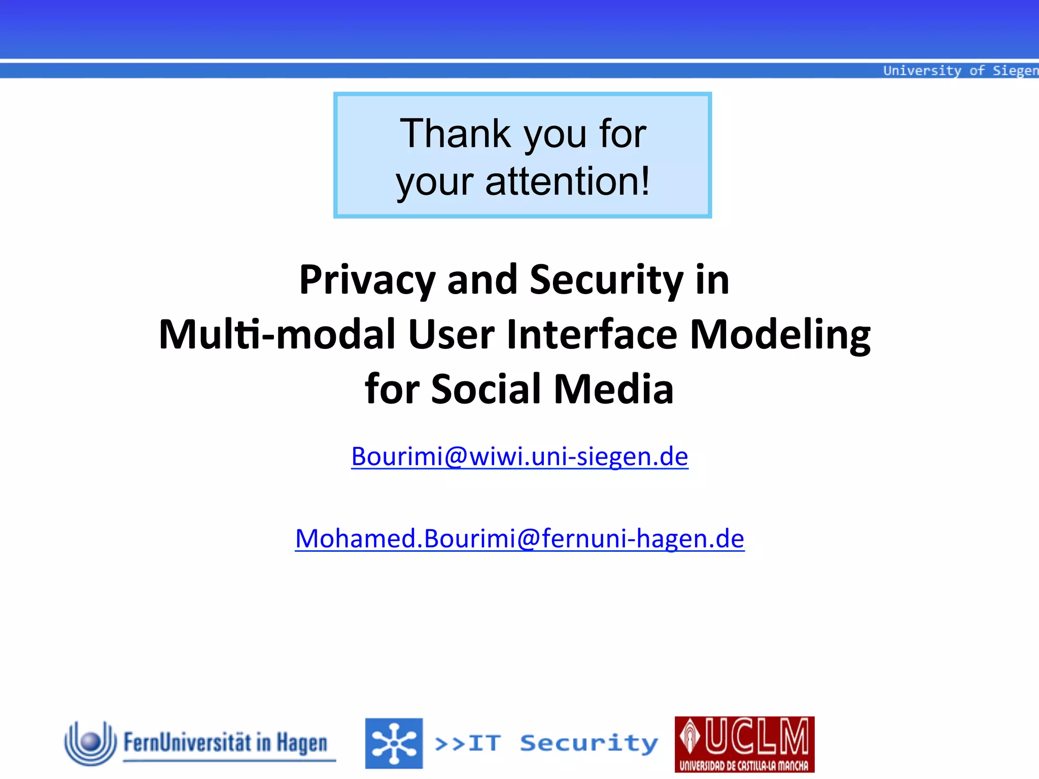 Thank you for
                 your attention!

        Privacy	
  and	
  Security	
  in	
  
                                        	
  
Mul1-­‐modal	
  User	
  Interface	
  Modeling	
  
                                             	
  
            for	
  Social	
  Media
                         	
  
                                  	
  
            Bourimi@wiwi.uni-­‐siegen.de	
  
                        	
  
         Mohamed.Bourimi@fernuni-­‐hagen.de  	
  
                        	
  
                        	
  
                          	
  
                        	
  
 