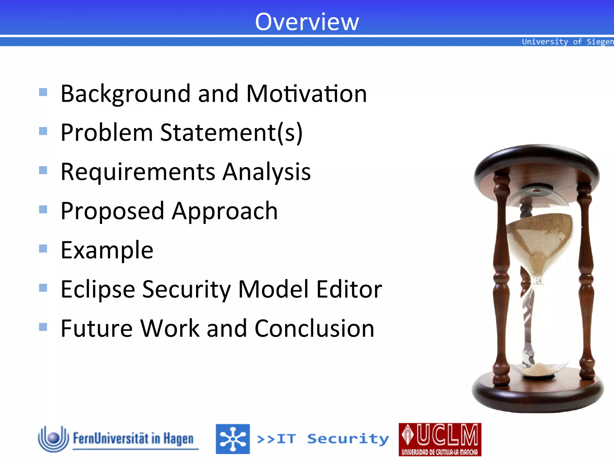Overview	
  

§  Background	
  and	
  Mo2va2on	
  
§  Problem	
  Statement(s)	
  
§  Requirements	
  Analysis	
  
§  Proposed	
  Approach	
  
§  Example	
  
§  Eclipse	
  Security	
  Model	
  Editor	
  
§  Future	
  Work	
  and	
  Conclusion	
  
 