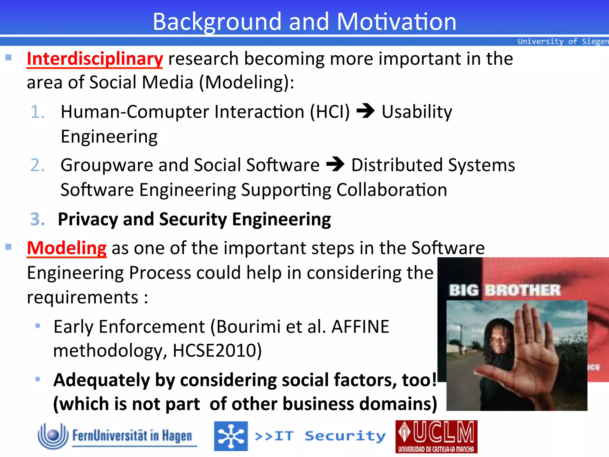 Background	
  and	
  Mo2va2on	
  
§  Interdisciplinary	
  research	
  becoming	
  more	
  important	
  in	
  the	
  
    area	
  of	
  Social	
  Media	
  (Modeling):	
  
     1.  Human-­‐Comupter	
  Interac2on	
  (HCI)	
  è	
  Usability	
  
          Engineering	
  
     2.  Groupware	
  and	
  Social	
  SoQware	
  è	
  Distributed	
  Systems	
  
          SoQware	
  Engineering	
  Suppor2ng	
  Collabora2on	
  
     3.  Privacy	
  and	
  Security	
  Engineering	
  	
  
§  Modeling	
  as	
  one	
  of	
  the	
  important	
  steps	
  in	
  the	
  SoQware	
  
    Engineering	
  Process	
  could	
  help	
  in	
  considering	
  the	
  
    requirements	
  :	
  
     •  Early	
  Enforcement	
  (Bourimi	
  et	
  al.	
  AFFINE	
  	
  
         methodology,	
  HCSE2010)	
  
     •  Adequately	
  by	
  considering	
  social	
  factors,	
  too!	
  
         (which	
  is	
  not	
  part	
  	
  of	
  other	
  business	
  domains)	
  
 