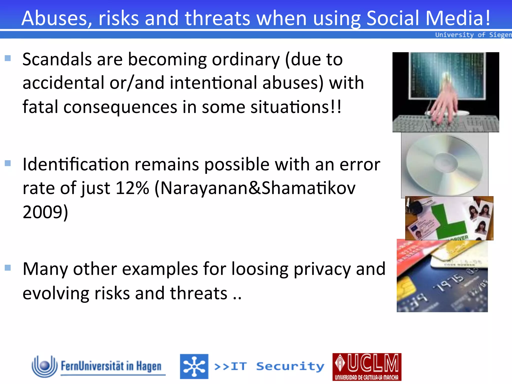 Abuses,	
  risks	
  and	
  threats	
  when	
  using	
  Social	
  Media!	
  
§  Scandals	
  are	
  becoming	
  ordinary	
  (due	
  to	
  	
  
    accidental	
  or/and	
  inten2onal	
  abuses)	
  with	
  	
  
    fatal	
  consequences	
  in	
  some	
  situa2ons!!	
  

§  Iden2ﬁca2on	
  remains	
  possible	
  with	
  an	
  error	
  	
  
    rate	
  of	
  just	
  12%	
  (Narayanan&Shama2kov	
  	
  
    2009)	
  	
  

§  Many	
  other	
  examples	
  for	
  loosing	
  privacy	
  and	
  	
  
    evolving	
  risks	
  and	
  threats	
  ..	
  
 