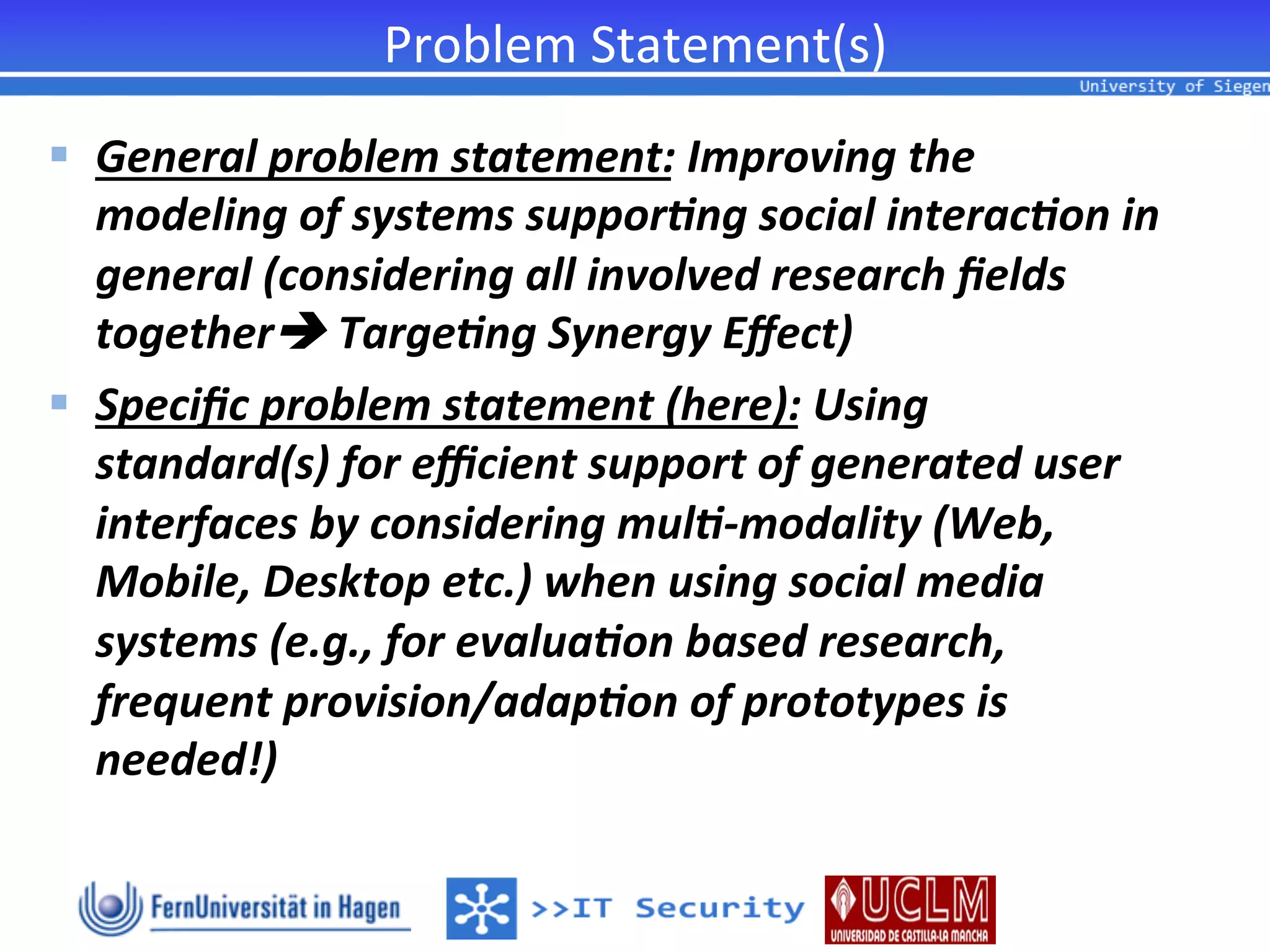 Problem	
  Statement(s)	
  
§  General	
  problem	
  statement:	
  Improving	
  the	
  
    modeling	
  of	
  systems	
  suppor<ng	
  social	
  interac<on	
  in	
  
    general	
  (considering	
  all	
  involved	
  research	
  ﬁelds	
  
    togetherè	
  Targe<ng	
  Synergy	
  Eﬀect)	
  
§  Speciﬁc	
  problem	
  statement	
  (here):	
  Using	
  
    standard(s)	
  for	
  eﬃcient	
  support	
  of	
  generated	
  user	
  
    interfaces	
  by	
  considering	
  mul<-­‐modality	
  (Web,	
  
    Mobile,	
  Desktop	
  etc.)	
  when	
  using	
  social	
  media	
  
    systems	
  (e.g.,	
  for	
  evalua<on	
  based	
  research,	
  
    frequent	
  provision/adap<on	
  of	
  prototypes	
  is	
  
    needed!)	
  
 