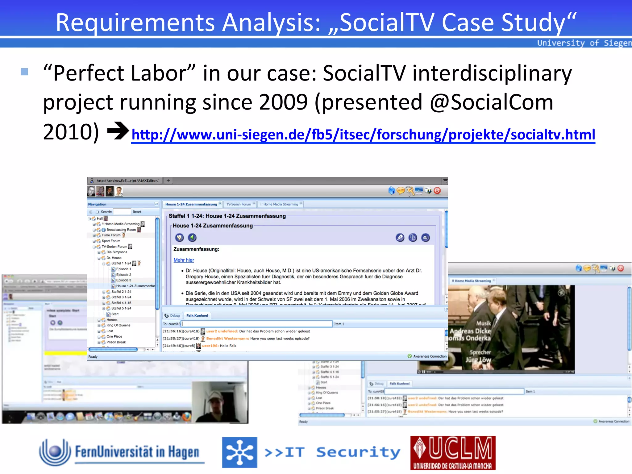 Requirements	
  Analysis:	
  „SocialTV	
  Case	
  Study“	
  
§  “Perfect	
  Labor”	
  in	
  our	
  case:	
  SocialTV	
  interdisciplinary	
  
    project	
  running	
  since	
  2009	
  (presented	
  @SocialCom	
  
    2010)	
  èhQp://www.uni-­‐siegen.de/T5/itsec/forschung/projekte/socialtv.html	
  
 