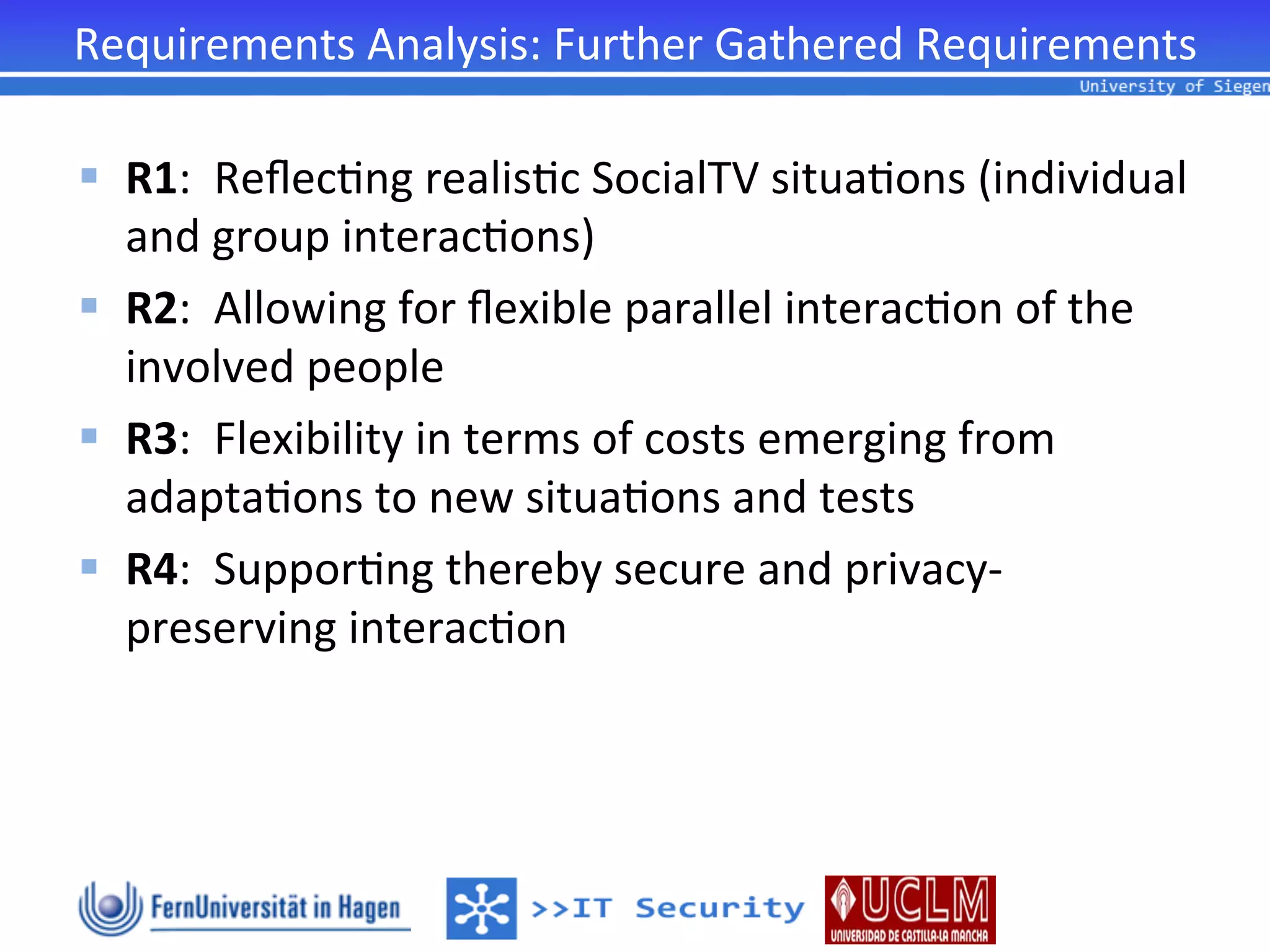 Requirements	
  Analysis:	
  Further	
  Gathered	
  Requirements	
  

§  R1:	
  	
  Reﬂec2ng	
  realis2c	
  SocialTV	
  situa2ons	
  (individual	
  
    and	
  group	
  interac2ons)	
  
§  R2:	
  	
  Allowing	
  for	
  ﬂexible	
  parallel	
  interac2on	
  of	
  the	
  
    involved	
  people	
  
§  R3:	
  	
  Flexibility	
  in	
  terms	
  of	
  costs	
  emerging	
  from	
  
    adapta2ons	
  to	
  new	
  situa2ons	
  and	
  tests	
  
§  R4:	
  	
  Suppor2ng	
  thereby	
  secure	
  and	
  privacy-­‐
    preserving	
  interac2on	
  
 