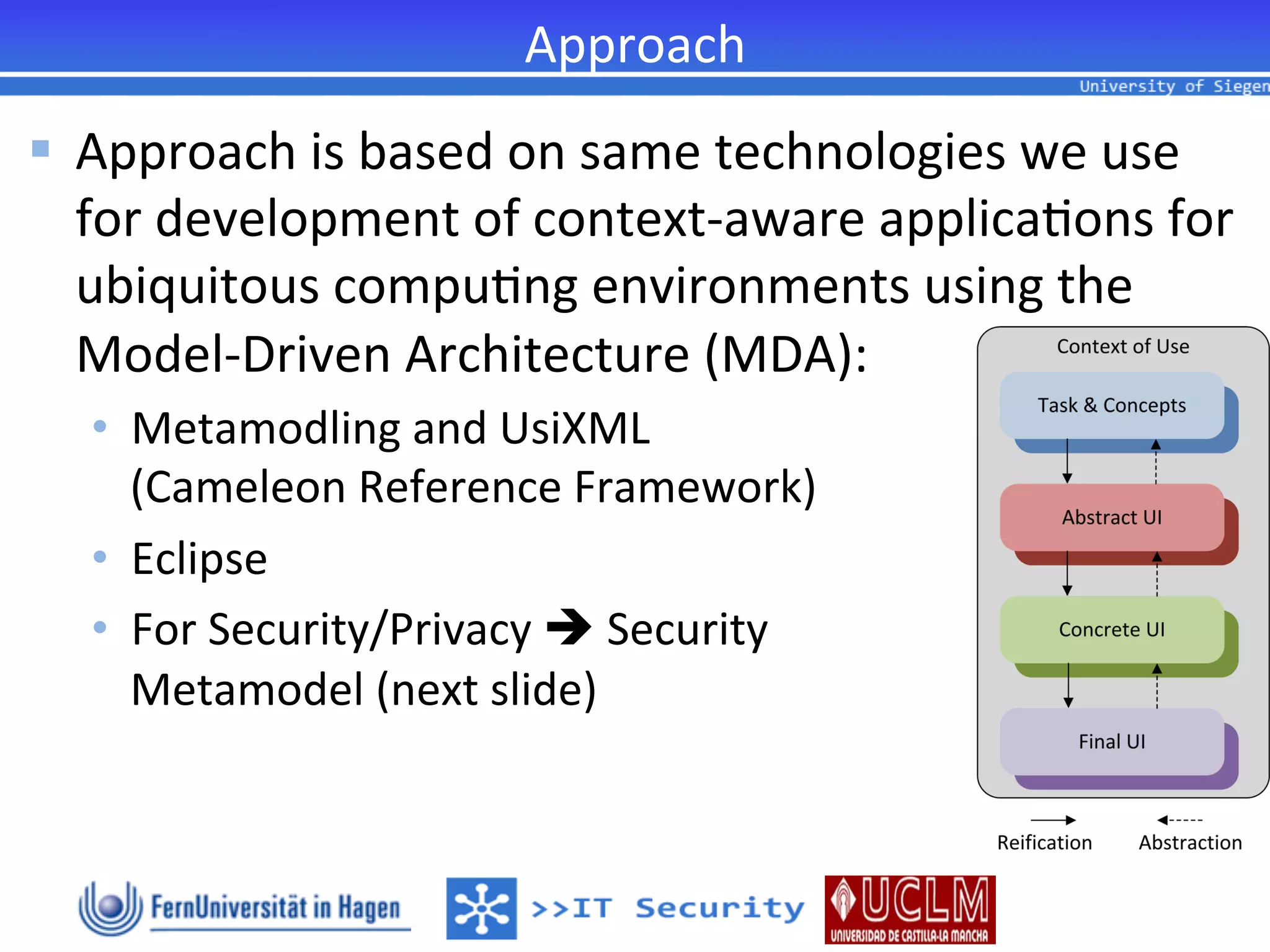 Approach	
  
§  Approach	
  is	
  based	
  on	
  same	
  technologies	
  we	
  use	
  
    for	
  development	
  of	
  context-­‐aware	
  applica2ons	
  for	
  
    ubiquitous	
  compu2ng	
  environments	
  using	
  the	
  
    Model-­‐Driven	
  Architecture	
  (MDA):	
  
   •  Metamodling	
  and	
  UsiXML	
  	
  
        (Cameleon	
  Reference	
  Framework)	
  
   •  Eclipse	
  
   •  For	
  Security/Privacy	
  è	
  Security	
  	
  
        Metamodel	
  (next	
  slide)	
  
   	
  
   	
  
 