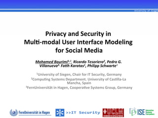 Privacy	
  and	
  Security	
  in	
  
                                        	
  
Mul1-­‐modal	
  User	
  Interface	
  Modeling	
  
                                             	
  
            for	
  Social	
  Media	
  
       Mohamed	
  Bourimi1,3,	
  Ricardo	
  Tesoriero2,	
  Pedro	
  G.	
  
        Villanueva2,	
  Fa<h	
  Karatas1,	
  Philipp	
  Schwarte1	
  
                                              	
  
        1University	
  of	
  Siegen,	
  Chair	
  for	
  IT	
  Security,	
  Germany	
  
    2Compu1ng	
  Systems	
  Department.	
  University	
  of	
  Cas1lla-­‐La	
  
                             Mancha,	
  Spain	
  
3FernUniversität	
  in	
  Hagen,	
  Coopera1ve	
  Systems	
  Group,	
  Germany	
  
 