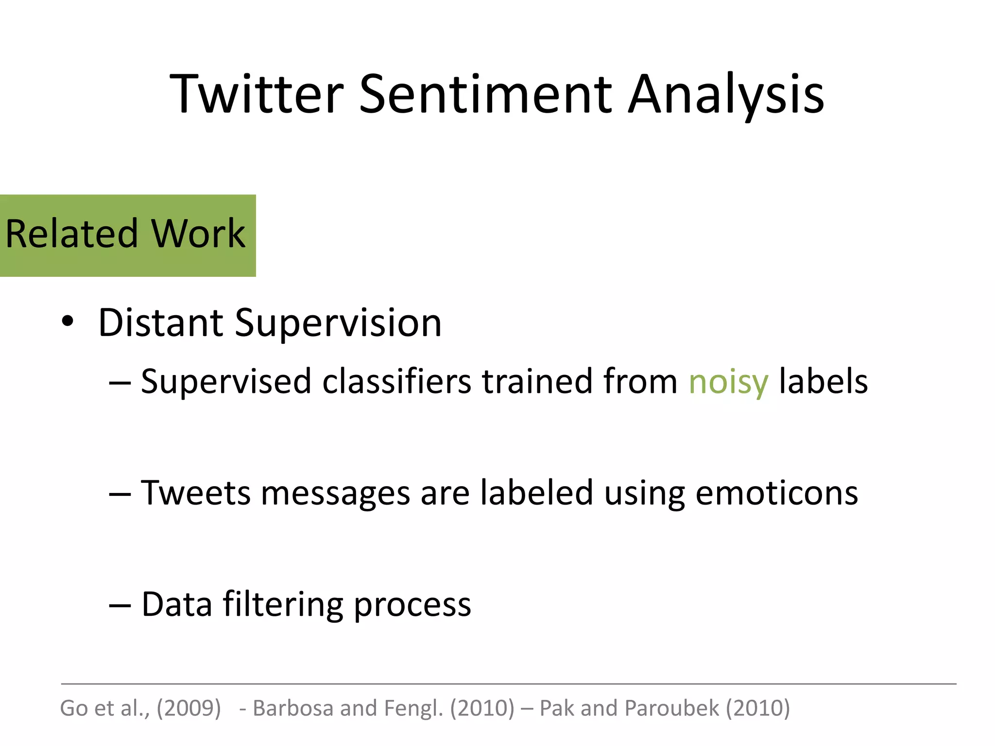 Twitter Sentiment Analysis

Related Work

  • Distant Supervision
      – Supervised classifiers trained from noisy labels

      – Tweets messages are labeled using emoticons

      – Data filtering process

  Go et al., (2009) - Barbosa and Fengl. (2010) – Pak and Paroubek (2010)
 