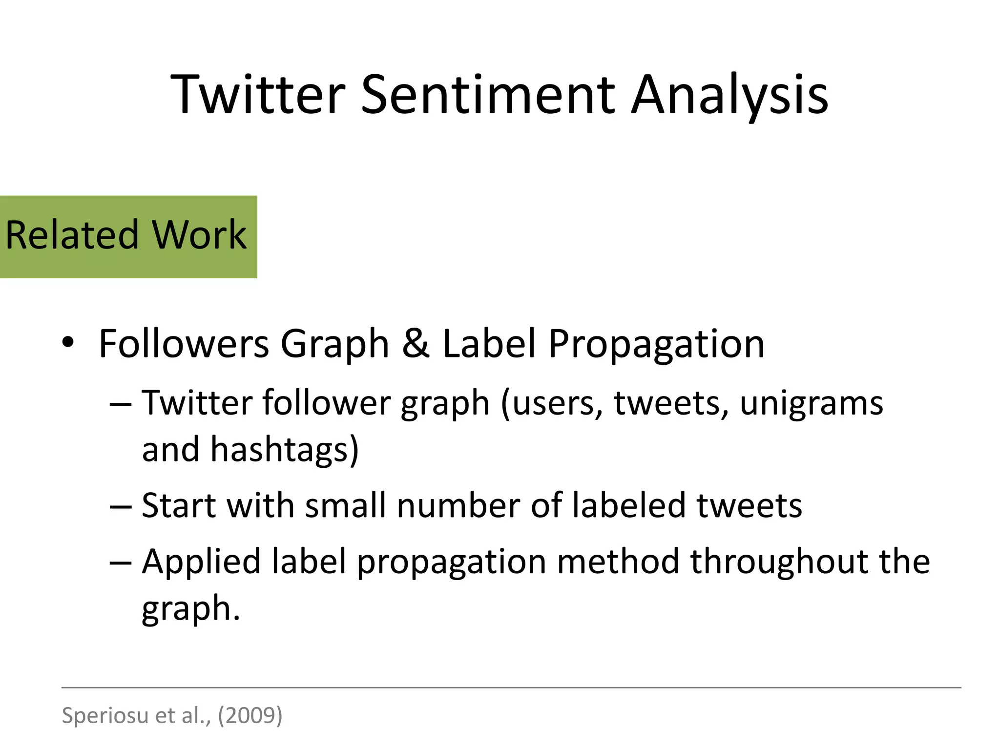 Twitter Sentiment Analysis

Related Work

  • Followers Graph & Label Propagation
       – Twitter follower graph (users, tweets, unigrams
         and hashtags)
       – Start with small number of labeled tweets
       – Applied label propagation method throughout the
         graph.

  Speriosu et al., (2009)
 