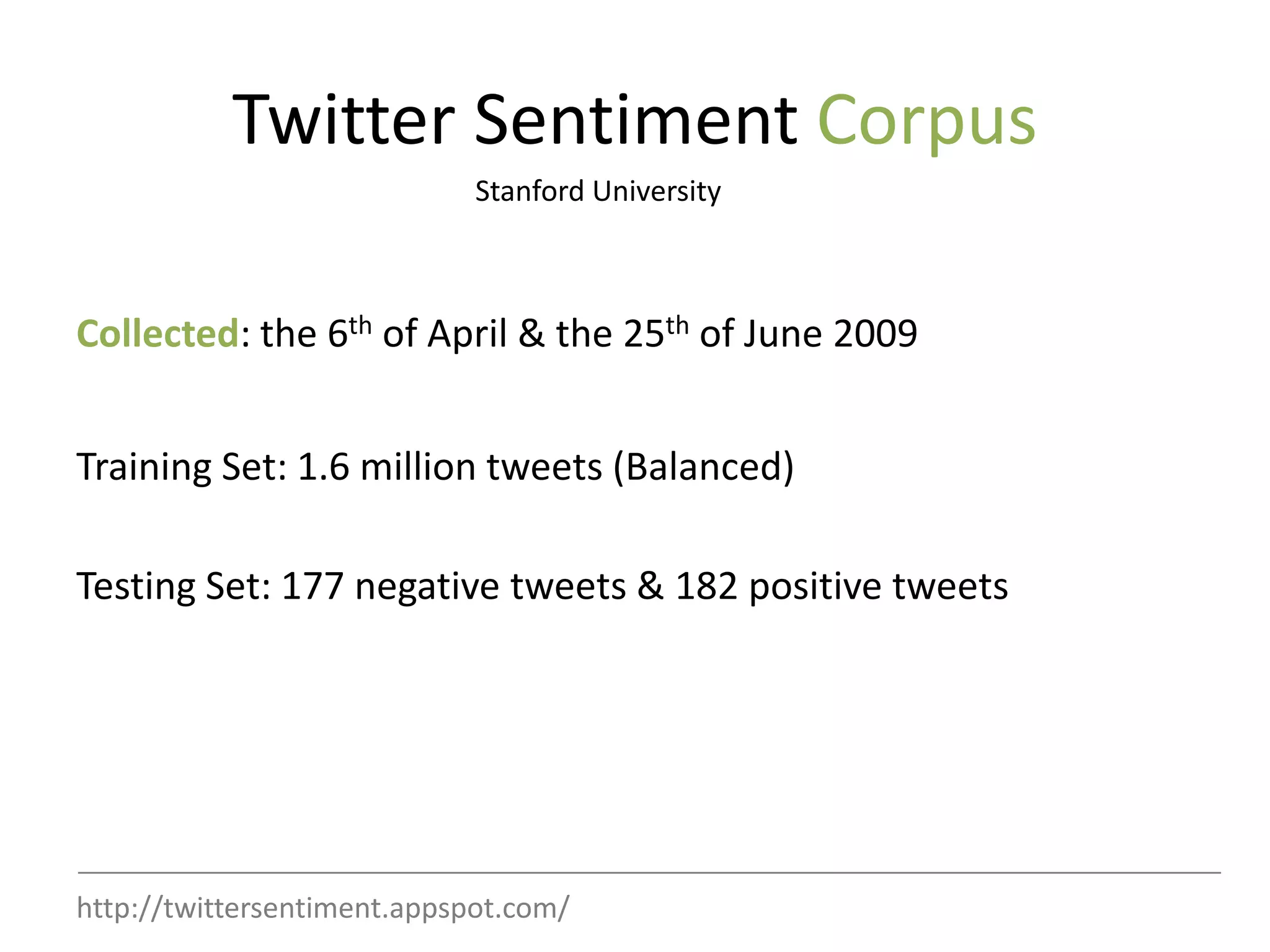 Twitter Sentiment Corpus
                             Stanford University



Collected: the 6th of April & the 25th of June 2009


Training Set: 1.6 million tweets (Balanced)

Testing Set: 177 negative tweets & 182 positive tweets




http://twittersentiment.appspot.com/
 