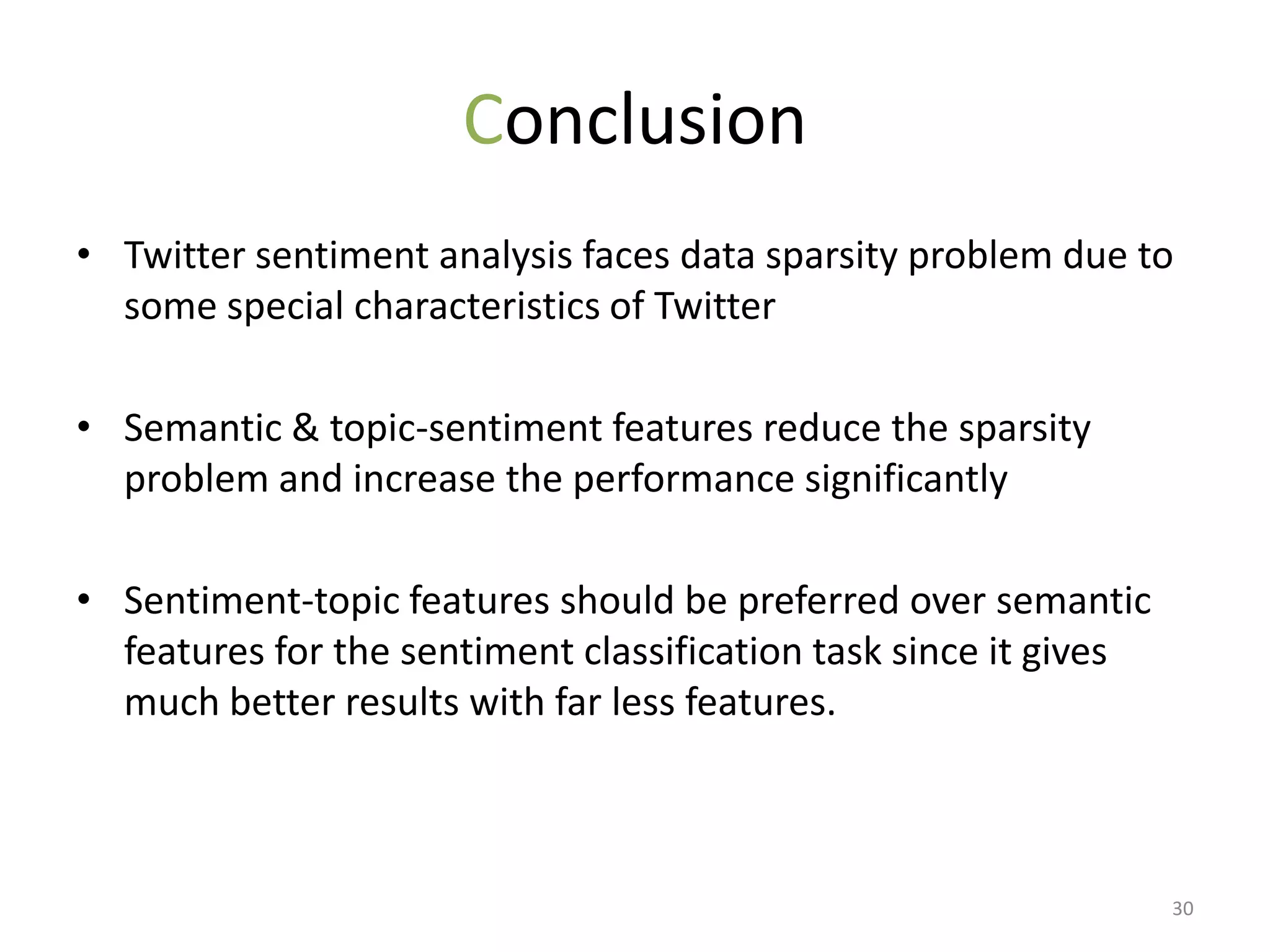 Conclusion
• Twitter sentiment analysis faces data sparsity problem due to
  some special characteristics of Twitter

• Semantic & topic-sentiment features reduce the sparsity
  problem and increase the performance significantly

• Sentiment-topic features should be preferred over semantic
  features for the sentiment classification task since it gives
  much better results with far less features.



                                                                  30
 