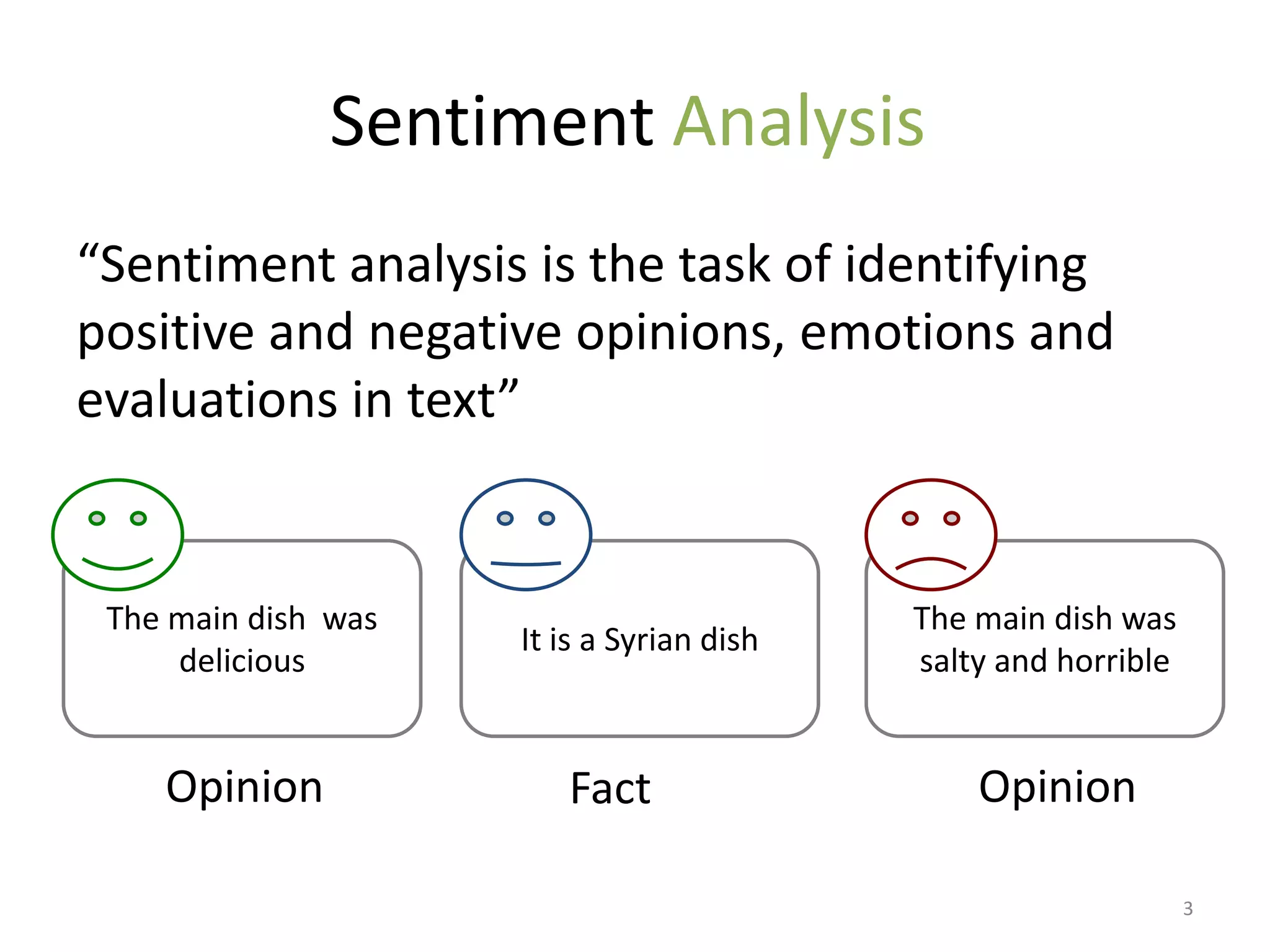 Sentiment Analysis
“Sentiment analysis is the task of identifying
positive and negative opinions, emotions and
evaluations in text”


 The main dish was                         The main dish was
                     It is a Syrian dish
     delicious                             salty and horrible


    Opinion             Fact                   Opinion

                                                                3
 