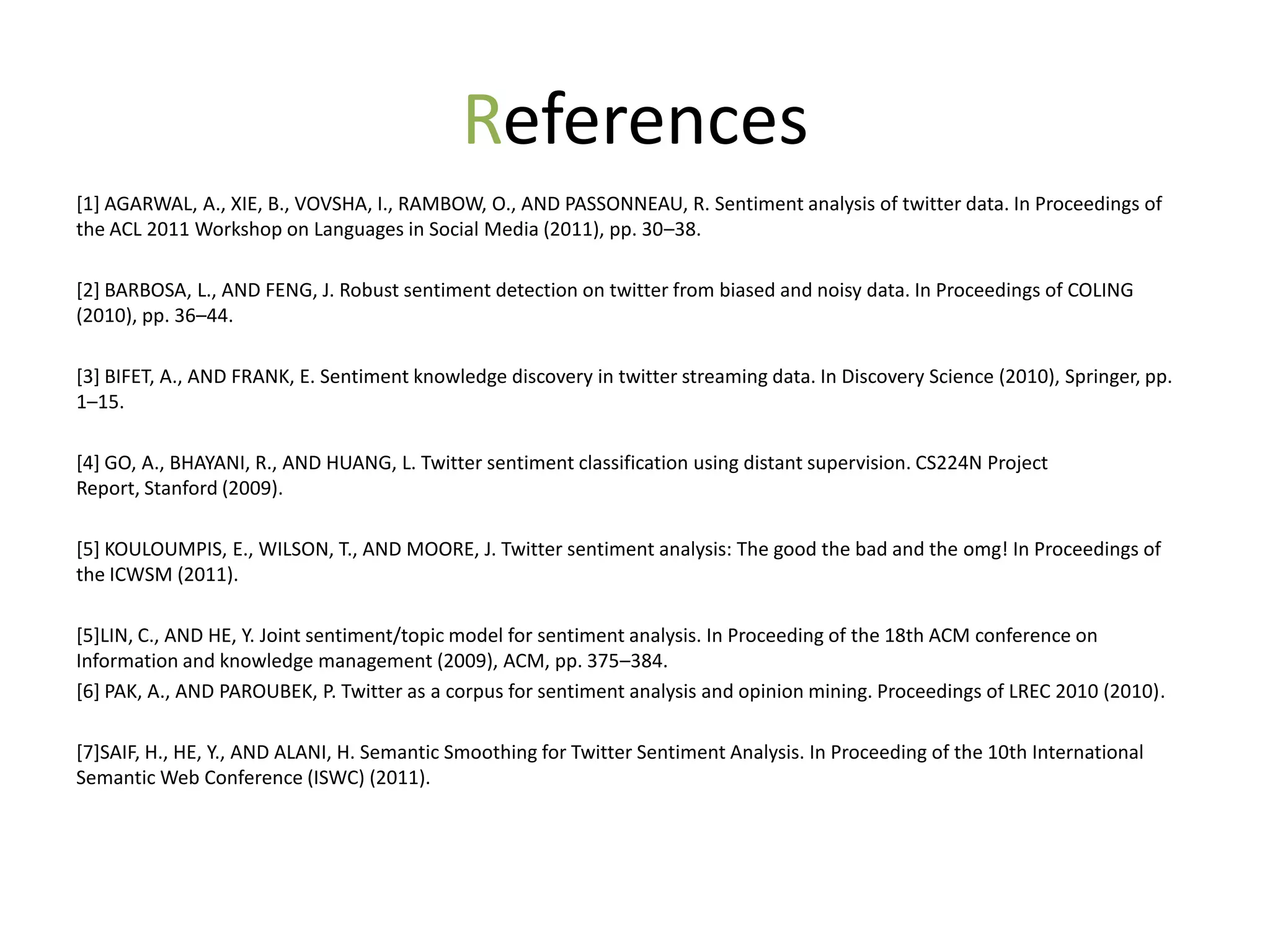 References
[1] AGARWAL, A., XIE, B., VOVSHA, I., RAMBOW, O., AND PASSONNEAU, R. Sentiment analysis of twitter data. In Proceedings of
the ACL 2011 Workshop on Languages in Social Media (2011), pp. 30–38.

[2] BARBOSA, L., AND FENG, J. Robust sentiment detection on twitter from biased and noisy data. In Proceedings of COLING
(2010), pp. 36–44.

[3] BIFET, A., AND FRANK, E. Sentiment knowledge discovery in twitter streaming data. In Discovery Science (2010), Springer, pp.
1–15.

[4] GO, A., BHAYANI, R., AND HUANG, L. Twitter sentiment classification using distant supervision. CS224N Project
Report, Stanford (2009).

[5] KOULOUMPIS, E., WILSON, T., AND MOORE, J. Twitter sentiment analysis: The good the bad and the omg! In Proceedings of
the ICWSM (2011).

[5]LIN, C., AND HE, Y. Joint sentiment/topic model for sentiment analysis. In Proceeding of the 18th ACM conference on
Information and knowledge management (2009), ACM, pp. 375–384.
[6] PAK, A., AND PAROUBEK, P. Twitter as a corpus for sentiment analysis and opinion mining. Proceedings of LREC 2010 (2010).

[7]SAIF, H., HE, Y., AND ALANI, H. Semantic Smoothing for Twitter Sentiment Analysis. In Proceeding of the 10th International
Semantic Web Conference (ISWC) (2011).
 