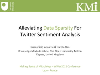 Alleviating Data Sparsity For
Twitter Sentiment Analysis

        Hassan Saif, Yulan He & Harith Alani
Knowledge Media Institute, The Open University, Milton
             Keynes, United Kingdom



Making Sense of Microblogs – WWW2012 Conference
                   Lyon - France
 