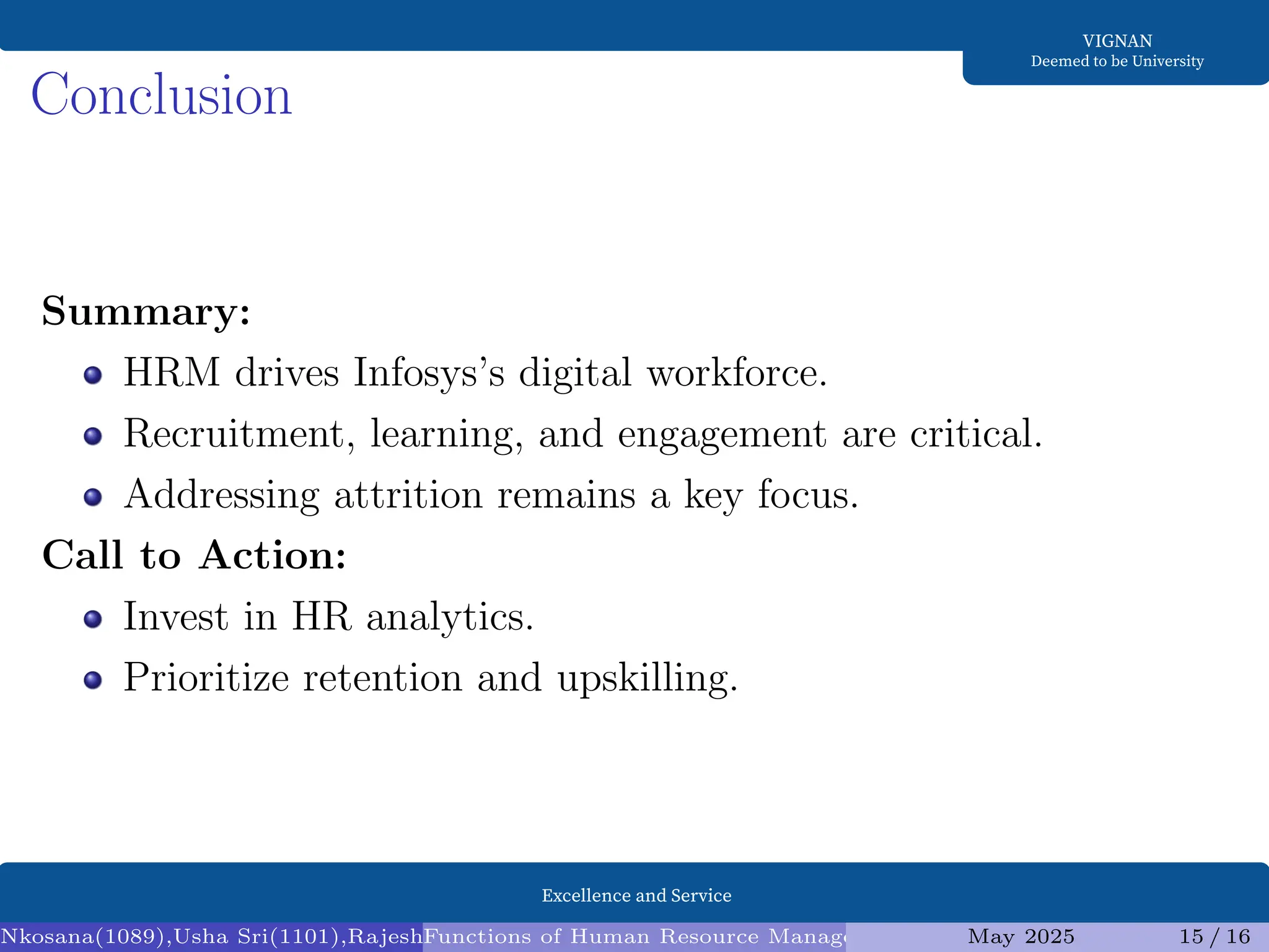 Excellence and Service
VIGNAN
Deemed to be University
Conclusion
Summary:
HRM drives Infosys’s digital workforce.
Recruitment, learning, and engagement are critical.
Addressing attrition remains a key focus.
Call to Action:
Invest in HR analytics.
Prioritize retention and upskilling.
Nkosana(1089),Usha Sri(1101),Rajesh(1095),Diksha(1098) (Assistant Professor1)
Functions of Human Resource Management (HRM) and Infosys Analysis
May 2025 15 / 16
 