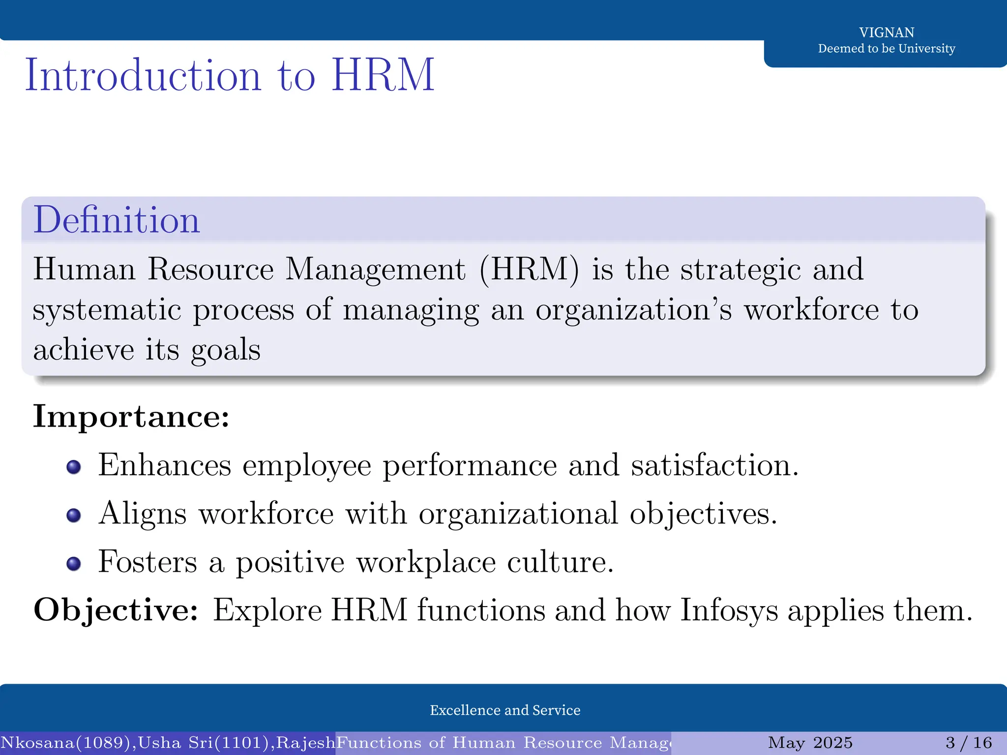 Excellence and Service
VIGNAN
Deemed to be University
Introduction to HRM
Definition
Human Resource Management (HRM) is the strategic and
systematic process of managing an organization’s workforce to
achieve its goals
Importance:
Enhances employee performance and satisfaction.
Aligns workforce with organizational objectives.
Fosters a positive workplace culture.
Objective: Explore HRM functions and how Infosys applies them.
Nkosana(1089),Usha Sri(1101),Rajesh(1095),Diksha(1098) (Assistant Professor1)
Functions of Human Resource Management (HRM) and Infosys Analysis
May 2025 3 / 16
 