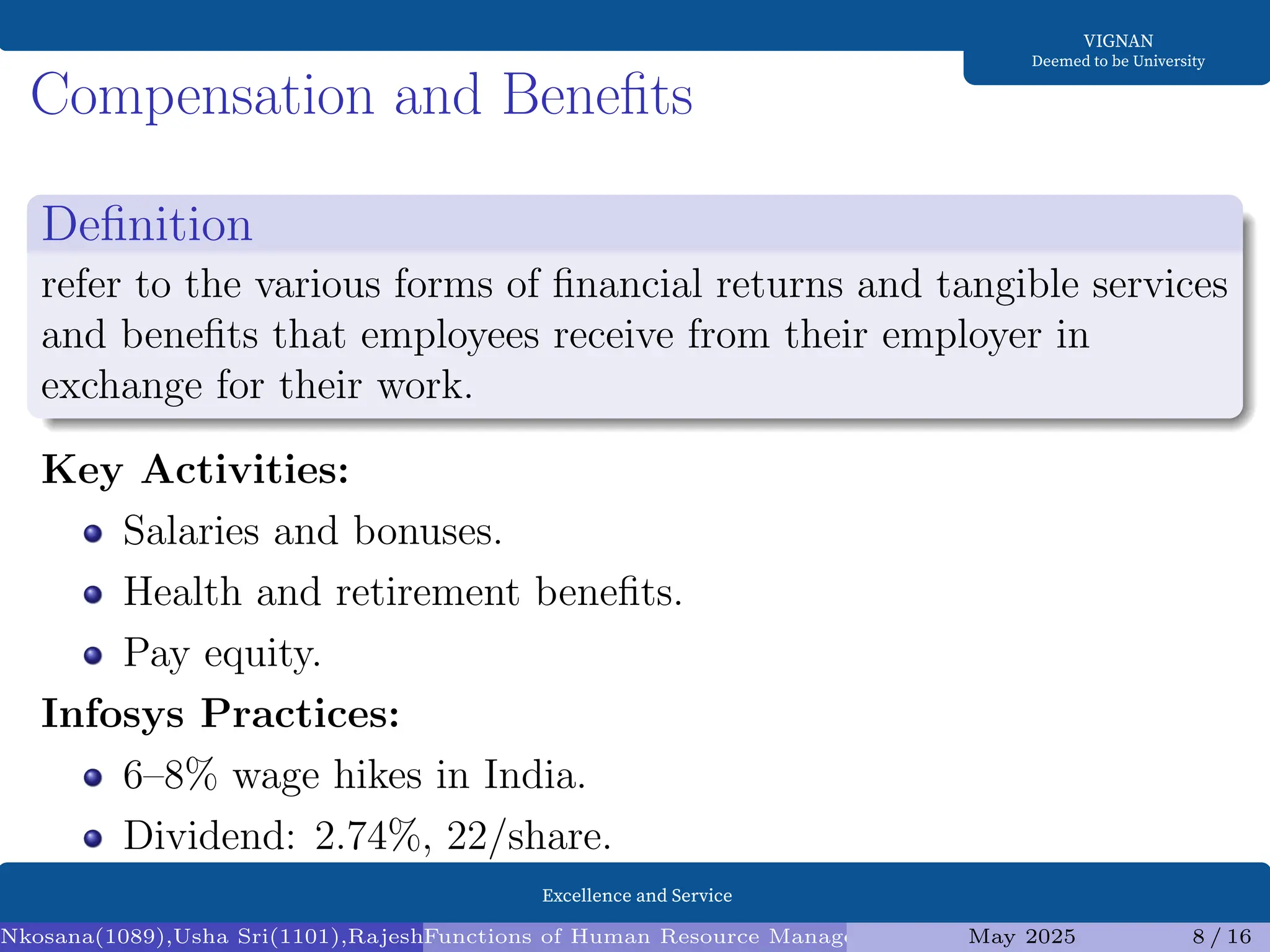 Excellence and Service
VIGNAN
Deemed to be University
Compensation and Benefits
Definition
refer to the various forms of financial returns and tangible services
and benefits that employees receive from their employer in
exchange for their work.
Key Activities:
Salaries and bonuses.
Health and retirement benefits.
Pay equity.
Infosys Practices:
6–8% wage hikes in India.
Dividend: 2.74%, 22/share.
Nkosana(1089),Usha Sri(1101),Rajesh(1095),Diksha(1098) (Assistant Professor1)
Functions of Human Resource Management (HRM) and Infosys Analysis
May 2025 8 / 16
 