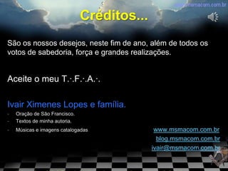 Créditos...
São os nossos desejos, neste fim de ano, além de todos os
votos de sabedoria, força e grandes realizações.


Aceite o meu T.·.F.·.A.·.

Ivair Ximenes Lopes e família.
-   Oração de São Francisco.
-   Textos de minha autoria.
-   Músicas e imagens catalogadas.            www.msmacom.com.br
                                               blog.msmacom.com.br
                                             ivair@msmacom.com.br
 